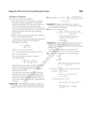 Limitations of Cyclotron
The cyclotron has following limitations
(i) It is suitable only for accelerating heavy particles
(like proton, deuteron, α-particle, etc). Electrons
cannot be accelerated by the cyclotron because the
mass of the electron is very small and a small
increase in energy of the electron makes the electron
to move with a very high speed. As a result of it, the
electrons go quickly out of step with oscillating
electric field.
(ii) When a positive ion is accelerated by the cyclotron,
then it moves with greater speed.
As the speed of ion becomes comparable with that of
speed of light, the mass of the ion increases
according to the relation,
m
m
v c
=
−
0
2 2
1
( / )
where, m0 = rest mass of the ion,
m = mass of the ion while moving with velocity v
and c = velocity of light.
Now, the time taken by the ion to describe
semi-circular path,
t
m
qB qB
m
v c
= = ⋅
−
π π 0
2 2
1
( / )
It shows that as v increases, t increases. Hence, the
positive ion will take longer time to describe
semi-circular path than the time for half-cycle of
oscillating electric field.
As a result of it, the ion will not arrive in the gap
between the two dees exactly at the instant when
the polarity of the two dees is reversed and hence, it
will not be accelerated further. Therefore, the ion
cannot move with a speed beyond a certain limit in a
cyclotron.
Example 4.38 The magnetic field applied on a cyclotron is
3.5 T. What will be the frequency of electric field that must
be applied between the dees in order to accelerate protons?
Sol. The frequency of the field, f
Bq
m
= =
× ×
× × ×
−
−
2
3 5 16 10
2 314 16 10
19
27
π
. .
. .
= ×
5 57 107
. Hz
Example 4.39 Magnetic field applied on a cyclotron is
0.7 T and radius of its dees is 1.8 m. What will be energy
(in MeV) of the emergent protons?
Sol. Energy of the emergent protons,
E
q B r
m
= =
× × ×
× ×
−
−
2 2
0
2 19 2 2 2
27
2
16 10 0 7 18
2 167 10
( . ) ( . ) ( . )
.
J
=
× × ×
× × × ×
−
− −
( . ) ( . ) ( . )
. .
16 10 0 7 18
2 167 10 16 10
19 2 2 2
27 13
MeV
= 76 05
. MeV
Example 4.40 Deuterons in a cyclotron describe a circle of
radius 32 cm just before emerging from the dees of the
cyclotron. The frequency of the applied alternating voltage is
10 MHz. Find
(i) the magnetic flux density ( i.e. the magnetic field ).
(ii) the energy and speed of the deuterons upon emergence.
Sol. (i) Frequency of the applied emf = Cyclotron frequency
or f
Bq
m
=
2π
∴ B
mf
q
=
2π
=
× × ×
×
−
(2) (3.14) (2 1.67 10 ) (10 10 )
1.6 10
27 6
−19
= 1.31 T
(ii) The speed of deuterons on the emergence from the
cyclotron, v
BqR
m
f R
= = 2π
= × × −
(2) (3.14) (10 10 ) (32 10 )
6 2
= × −
2.01 10 ms
7 1
∴ Energy of deuterons =
1
2
2
mv
= × × × ×
1
2
(2 1.67 10 ) (2.01 10 ) J
–27 7 2
=
×
×
−
−
6 75 10
16 10
13
13
.
.
MeV = 4.22 MeV
Magnetic Effect of Current and Moving Charges 295
 