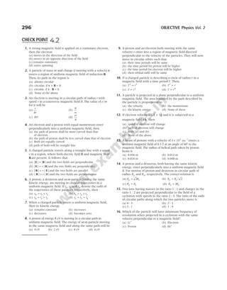 1. A strong magnetic field is applied on a stationary electron,
then the electron
(a) moves in the direction of the field
(b) moves in an opposite direction of the field
(c) remains stationary
(d) starts spinning
2. A particle of mass m and charge Q moving with a velocity v
enters a region of uniform magnetic field of induction B.
Then, its path in the region is
(a) always circular
(b) circular, if v B
× = 0
(c) circular, if v B
⋅ = 0
(d) None of the above
3. An electron is moving in a circular path of radius r with
speed v in a transverse magnetic field B. The value of e m
/
for it will be
(a)
v
Br
(b)
B
rv
(c) Bvr (d)
vr
B
4. An electron and a proton with equal momentum enter
perpendicularly into a uniform magnetic field, then
(a) the path of proton shall be more curved than that
of electron
(b) the path of proton shall be less curved than that of electron
(c) Both are equally curved
(d) path of both will be straight line
5. A charged particle travels along a straight line with a speed
v in a region, where both electric field E and magnetic field
B are present. It follows that
(a) | | | |
E B
= and the two fields are perpendicular
(b) | | | |
E B
= v and the two fields are perpendicular
(c) | | | |
B E
= v and the two fields are parallel
(d) | | | |
B E
= v and the two fields are perpendicular
6. A proton, a deuteron and an α-particle having the same
kinetic energy, are moving in circular trajectories in a
uniform magnetic field. If r r
p d
, and rα denote the radii of
the trajectories of these particles respectively, then
(a) r r r
p d
α = < (b) r r r
d p
α > >
(c) r r r
d p
α = > (d) r r r
p d
= = α
7. When a charged particle enters a uniform magnetic field,
then its kinetic energy
(a) remains constant (b) increases
(c) decreases (d) becomes zero
8. A proton of energy 8 eV is moving in a circular path in
uniform magnetic field. The energy of an α-particle moving
in the same magnetic field and along the same path will be
(a) 4 eV (b) 2 eV (c) 8 eV (d) 6 eV
9. A proton and an electron both moving with the same
velocity v enter into a region of magnetic field directed
perpendicular to the velocity of the particles. They will now
move in circular orbits such that
(a) their time periods will be same
(b) the time period for proton will be higher
(c) the time period for electron will be higher
(d) their orbital radii will be same
10. If a charged particle is describing a circle of radius r in a
magnetic field with a time period T. Then,
(a) T r
2 3
∝ (b) T r
2
∝
(c) T r
∝ 2
(d) T r
∝ 0
11. A particle is projected in a plane perpendicular to a uniform
magnetic field. The area bounded by the path described by
the particle is proportional to
(a) the velocity (b) the momentum
(c) the kinetic energy (d) None of these
12. If electron velocity is ( $ $)
2 3
i j
+ and it is subjected to a
magnetic field 4 $
k, then
(a) speed of electron will change
(b) path of electron will change
(c) Both (a) and (b)
(d) None of the above
13. A beam of protons with a velocity of 4 10 ms
5 –1
× enters a
uniform magnetic field of 0.3 T at an angle of 60° to the
magnetic field. The radius of helical path taken by proton
beam is
(a) 0.036 m (b) 0.012 m
(c) 0.024 m (d) 0.048 m
14. A proton and a deuteron, both having the same kinetic
energy, enter perpendicularly into a uniform magnetic field
B. For motion of proton and deuteron in circular path of
radius Rp and Rd, respectively. The correct relation is
(a) R R
d p
= 2 (b) R R
d p
= / 2
(c) R R
d p
= (d) R R
d p
= 2
15. Two ions having masses in the ratio 1 : 1 and charges in the
ratio 1 : 2 are projected perpendicular to the field of a
cyclotron with speeds in the ratio 2 : 3. The ratio of the radii
of circular paths along which the two particles move is
(a) 4 : 3 (b) 2 : 3
(c) 3 : 1 (d) 1 : 4
16. Which of the particle will have minimum frequency of
revolution when projected in a cyclotron with the same
velocity perpendicular to a magnetic field?
(a) Li+
(b) Electron
(c) Proton (d) He+
296 OBJECTIVE Physics Vol. 2
CHECK POINT 4.2
 