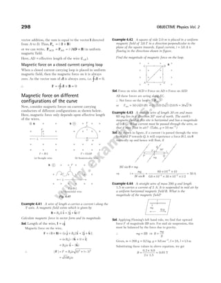 vector addition, the sum is equal to the vector l directed
from A to D. Thus, F l B
m i
= ×
( )
or we can write, F F D B
ACD AD i
= = ×
( )
A in uniform
magnetic field.
Here, AD = effective length of the wire (Leff ).
Magnetic force on a closed current carrying loop
When a closed current carrying loop is placed in uniform
magnetic field, then the magnetic force on it is always
zero. As the vector sum of dl is always zero, i.e. dl =
∫ 0.
∴ F l B
= × =
∫
i d 0
Magnetic force on different
configurations of the curve
Now, consider magnetic forces on current carrying
conductors of different configurations as shown below.
Here, magnetic force only depends upon effective length
of the wires.
Example 4.41 A wire of length a carries a current i along the
Y-axis. A magnetic field exists which is given by
B i j k)
= + +
B T
0 3 2
( $ $ $
Calculate magnetic force in vector form and its magnitude.
Sol. Length of the wire, l j
= a$
Magnetic force on the wire,
F l B)
= ×
i ( = × + +
i a B
[ $ ( $ $ $ )]
j i j k
0 3 2
= − + +
ia B0 3 0
[ $ $
k i]
= −
B ia
0 3
($ $ )
i k
∴ | | ( ) ( )
F = = + −
F B ia
0
2 2
1 3
= 10 0
B ia
Example 4.42 A square of side 2.0 m is placed in a uniform
magnetic field of 2 0
. T in a direction perpendicular to the
plane of the square inwards. Equal current, i = 3 0
. A is
flowing in the directions shown in figure.
Find the magnitude of magnetic force on the loop.
Sol. Force on wire ACD = Force on AD = Force on AED
All these forces are acting along EC.
∴ Net force on the loop = 3 ( )
FAD
or F i AD B
net = 3( ) ( ) ( ) = ( ) ( . ) ( ) ( . )
3 3 0 2 2 2 0 N = 36 2 N
Example 4.43 A straight wire of length 30 cm and mass
60 mg lies in a direction 30° east of north. The earth’s
magnetic field at this site is horizontal and has a magnitude
of 0.8 G. What current must be passed through the wire, so
that it may float in air? (Take, g ms
= −
10 2
)
Sol. As shown in figure, if a current i is passed through the wire
from end P towards Q, it will experience a force Bi L sin θ
vertically up and hence will float, if
Bil mg
sin θ =
⇒ i
mg
Bl
=
sin θ
=
× ×
× × × ×
=
−
− −
60 10 10
0 8 10 30 10 1 2
50
6
4 2
. /
A
Example 4.44 A straight wire of mass 200 g and length
1.5 m carries a current of 2 A. It is suspended in mid air by
a uniform horizontal magnetic field B. What is the
magnitude of the magnetic field?
Sol. Applying Fleming’s left hand rule, we find that upward
force F of magnitude IlB acts. For mid air suspension, this
must be balanced by the force due to gravity.
∴ mg IlB
= ⇒ B
mg
Il
=
Given, m g
= = = −
200 02 9 8 2
g kg ms
. , . , I l
= =
2 15
A m
, .
Substituting these values in above equation, we get
B =
×
×
=
0.2 9.8
2 1.5
0.65 T
298 OBJECTIVE Physics Vol. 2
L
F
B F
B
i
O a
L
F
B
i
F Bi L
= F i a B
= (2 )
(a) Straight wire (b) Semicircular wire
F BiL
=
(c) Sinusoidal wire
× ×
×
×
×
×
×
×
×
×
×
×
×
×
×
×
×
×
×
×
×
×
×
×
×
×
×
×
×
×
×
×
×
×
×
×
×
×
×
×
×
×
×
×
×
×
i
Fig. 4.45
×
×
×
×
×
×
×
×
×
×
×
×
×
×
×
×
B
C
A E
D
P Q
B
30°
F
mg
i
mg
l
B
 