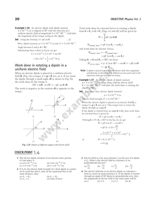 Example 1.36 An electric dipole with dipole moment
4 10 9
× −
C-m is aligned at 30° with the direction of a
uniform electric field of magnitude 5 104 1
× −
NC . Calculate
the magnitude of the torque acting on the dipole.
Sol. Using the formula, τ = θ
pE sin …(i)
Here, dipole moment, p = × −
4 10 9
C m and E = × −
5 104 1
NC
Angle between E and p, θ = 30°.
Substituting these values in Eq (i), we get
τ = × × × × °
−
4 10 5 10 30
9 4
sin
= × ×
−
20 10
1
2
5
= −
10 4
N-m
Work done in rotating a dipole in a
uniform electric field
When an electric dipole is placed in a uniform electric
field E, [Fig. (a)] a torque, τ = p E
× acts on it. If we rotate
the dipole through a small angle dθ as shown in Fig. (b),
the work done by the torque is
dW d
= τ θ ⇒ dW pE d
= − sin θ θ
The work is negative as the rotation dθ is opposite to the
torque.
Total work done by external forces in rotating a dipole
from θ θ
= 1 to θ θ
= 2 [Figs. (c) and (d)] will be given by
W pE d
= ∫
θ
θ
θ θ
1
2
sin
W pE
external force = −
(cos cos )
θ θ
1 2
and work done by electric forces,
W W
electric force external force
= −
= −
pE (cos cos )
θ θ
2 1
Taking θ θ
1 = and θ2 90
= °, we have
W p E pE
electric dipole = ⋅ ° − = −
(cos cos ) cos
90 θ θ
= − ⋅
p E
Note If dipole is placed in non-uniform electric field, then magnitude
and direction of electric field is different at every point and it will
experience both net force and net torque.
Example 1.37 An electric dipole of dipole moment
p C m
= × −
5 10 18
- lying along uniform electric field
E NC
= × −
4 104 1
. Calculate the work done is rotating the
dipole by 60°.
Sol. It is given that, electric dipole moment,
p = × −
5 10 18
C-m
Electric field strength, E = × −
4 104 1
NC
When the electric dipole is placed in an electric field E, a
torque τ = ×
p E acts on it. This torque tries to rotate the
dipole through an angle θ.
If the dipole is rotated from an angle θ1 to θ2, then work done
by external force is given by
W pE
= −
(cos cos )
θ θ
1 2 …(i)
Putting θ1 0
= °, θ2 60
= ° in the Eq. (i), we get
W pE
= ° − °
(cos cos )
0 60
= − =
pE
pE
( / )
1 1 2
2
=
× × ×
=
−
−
5 10 4 10
2
10
18 4
13
J
⇒ W = × −
0.1 J
10 12
= 0.1 pJ
20 OBJECTIVE Physics Vol. 2
p
E
θ
θ
dθ
(a) (b)
p
E
p
θ1 θ2
(c) (d)
p
E E
p
Fig. 1.28 Dipole at different angles with electric field
1. The electric dipole moment of an electron and a proton
4.3 nm apart, is
(a) 6.8 × −
10 28
C-m (b) 2.56 × −
10 29
C2
/m
(c) 3.72 × −
10 14
C/m (d) 11 × −
10 46
C2
/m
2. If Ea be the electric field strength of a short dipole at a point
on its axial line and Ee that on the equatorial line at the
same distance, then
(a) E E
e a
= 2 (b) E E
a e
= 2
(c) E E
a e
= (d) None of these
3. Electric field at a far away distance r on the axis of a dipole
is E0. What is the electric field at a distance 2r on
perpendicular bisector?
(a)
E0
16
(b) −
E0
16
(c)
E0
8
(d) −
E0
8
4. The electric field due to an electric dipole at a distance r
from its centre in axial position is E. If the dipole is rotated
through an angle of 90° about its perpendicular axis, then
the magnitude of electric field at the same point will be
(a) E (b) E/4 (c) E/2 (d) 2E
CHECK POINT 1.4
 