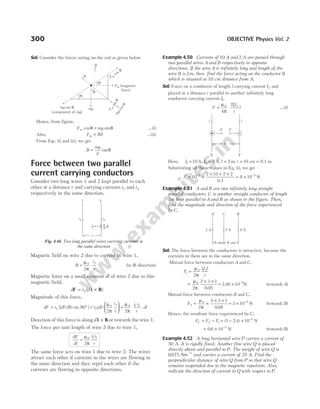 Sol. Consider the forces acting on the rod as given below
Hence, from figure,
F mg
m cos sin
θ = θ …(i)
Also, F Bil
m = …(ii)
From Eqs. (i) and (ii), we get
B
mg
il
= θ
tan
Force between two parallel
current carrying conductors
Consider two long wires 1 and 2 kept parallel to each
other at a distance r and carrying currents i1 and i2
respectively in the same direction.
Magnetic field on wire 2 due to current in wire 1,
B
i
r
= ⋅
µ
π
0 1
2
(in ⊗ direction)
Magnetic force on a small element dl of wire 2 due to this
magnetic field,
d i d
F l B
= ×
2 ( )
Magnitude of this force,
dF i dl B
= °
2 90
[( ) ( ) sin ] =






i dl
i
r
2
0 1
2
( )
µ
π
= ⋅ ⋅
µ
π
0 1 2
2
i i
r
dl
Direction of this force is alongd l B
× or towards the wire 1.
The force per unit length of wire 2 due to wire 1,
dF
dl
i i
r
=
µ
π
0 1 2
2
The same force acts on wire 1 due to wire 2. The wires
attract each other if currents in the wires are flowing in
the same direction and they repel each other if the
currents are flowing in opposite directions.
Example 4.50 Currents of 10 A and 2 A are passed through
two parallel wires A and B respectively in opposite
directions. If the wire A is infinitely long and length of the
wire B is 2m, then find the force acting on the conductor B
which is situated at 10 cm distance from A.
Sol. Force on a conductor of length l carrying current I2 and
placed at a distance r parallel to another infinitely long
conductor carrying current I1,
F
II
r
l
= ⋅
µ
π
0 1 2
4
2
…(i)
Here, I1 10
= A, I l
2 2 2
= =
A, m, r = =
10 cm 0.1 m
Substituting all these values in Eq. (i), we get
F = ×
× × ×
= ×
− −
10
2 10 2 2
8 10
7 5
0.1
N
Example 4.51 A and B are two infinitely long straight
parallel conductors. C is another straight conductor of length
1m kept parallel to A and B as shown in the figure. Then,
find the magnitude and direction of the force experienced
by C.
Sol. The force between the conductors is attractive, because the
currents in them are in the same direction.
Mutual force between conductors A and C,
F
II l
r
1
0 1 2
2
=
µ
π
=
× ×
µ
π
0
2
2 3 1
0 05
.
= × −
2 40 10 5
. N (towards A)
Mutual force between conductors B and C,
F2
0 5
2
4 3 1
0 08
3 10
= ×
× ×
= × −
µ
π .
N (towards B)
Hence, the resultant force experienced by C,
F F F
C = −
2 1 = − × −
( . )
3 2 4 10 5
N
= × −
0 6 10 5
. N (towards B)
Example 4.52 A long horizontal wire P carries a current of
50 A. It is rigidly fixed. Another fine wire Q is placed
directly above and parallel to P. The weight of wire Q is
0 075 1
. Nm −
and carries a current of 25 A. Find the
perpendicular distance of wire Q from P so that wire Q
remains suspended due to the magnetic repulsion. Also,
indicate the direction of current in Q with respect to P.
300 OBJECTIVE Physics Vol. 2
r
i1 i2
1 2
dl
F
Fig. 4.46 Two long parallel wires carrying currents in
the same direction
N Fm
cos q
Fm (magnetic
force)
F
m
s
i
n
q
mg
mg
mg
sin
(component of )
q
q
q
q
m
g
c
o
s
q
B
F F
i i
b
X Y
×
4 A
3 A
2 A
A C B
8 cm
5 cm
 