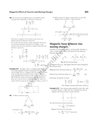 Sol. The force per unit length between two parallel current
carrying wires separated by a distance d is given by
dF
dL
i i
d
=
µ
π
0 1 2
4
2
This force is repulsive if the current in the wires is in
opposite direction (otherwise attractive).
So, in order that wire Q may remain suspended, the force F
on it must be repulsive and equal to its weight, i.e. the
current in the two wires must be in opposite directions and
this force is given by
⇒ F Mg
=
i.e.
F
L
Mg
L
=
⇒
µ
π
0 1 2
4
2i i
d
Mg
L
= Q
dF
dL
i i
d
=






µ
π
0 1 2
4
2
⇒ d = ×
× ×
= ×
− −
10
2 50 25
0 075
1
3
10
7 2
.
m
Q
Mg
L
=






−
0 075 1
. Nm
Example 4.53 The figure shows a rod PQ of length 20cm and
mass 100g suspended through a fixed point O by two threads
each of lengths 20 cm. A magnetic field of strength 0.5T exists
in the vicinity of the wire PQ as shown in figure. The wire
connecting PQ with the battery are lose and exert no force on
PQ. (i) Find the tension in the threads when the switch S is
open. (ii) A current of 2A is established when the switch S is
closed. Find the tension in the threads now. (Take, g ms
= −
10 2
)
Sol. (i) When switch S is open,
2 60
T mg
sin ° =
∴ T
mg
= =
× ×
−
3
100 10 10
3
3
=
1
3
N
(ii) When switch S is closed, current i flows in wire PQ.
Magnetic force on PQ, F Bil
m = , downward
2 60
T mg Bil
′ ° = +
sin
∴ T
mg Bil
′ =
+
3
=
× × + × ×
−
100 10 10 0 5 2
3
3
. 0.2
=
+
=
1
3 3
0.2 1.2
N
Magnetic force between two
moving charges
Consider two charges q1 and q 2 moving with velocities v1
and v 2 respectively and at any instant, let the distance
between them be r.
A magnetic force Fm will appear between them alongwith
the electric force.
Magnetic force between them, F
q q v v
r
m =
µ
π
0 1 2 1 2
2
4
…(i)
Electric force between them, F
q q
r
e =
1
4 0
1 2
2
πε
…(ii)
From Eqs. (i) and (ii), we have
F
F
v
c
m
e
=






2
Qµ ε
0 0 2
1
=






c
(for charges moving with same velocity.)
Example 4.54 Two electrons move parallel to each other with
an equal velocity v m s
= ×
200 103
/ . Calculate the ratio of
magnetic and electrical forces of the electrons.
Sol. Electrical force between electrons,
F
e e
r
e =
ε
⋅
⋅
1
4 0
2
π
(repulsive)
Magnetic force between electrons,
F
e e v v
r
m = ⋅
⋅ ⋅ ⋅
µ
π
0
2
4
(attractive)
Magnetic Effect of Current and Moving Charges 301
Mg
F
i2
Q
d
P
i1
S
P Q
O
T T
60° 60°
mg
T′ T ′
60° 60°
mg
Bil
q1
q2
Fe Fe
q1
q2
Fe Fe
v1 v2
Fm Fm
r
Fig. 4.47 Two moving charges
Fm
v
r
v
Fe
e
e
 