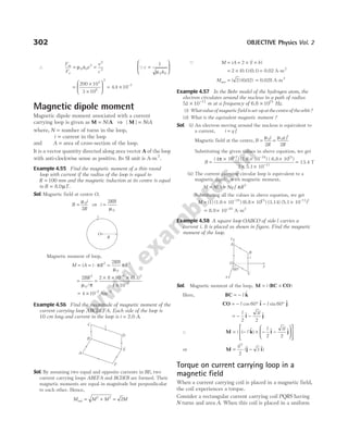 ∴
F
F
v
v
c
m
e
= ε =
µ0 0
2
2
2
Qc =
ε






1
0 0
µ
=
×
×





 = × −
200 10
3 10
4 4 10
3
8
2
7
.
Magnetic dipole moment
Magnetic dipole moment associated with a current
carrying loop is given as M A
= Ni ⇒ | |
M = NiA
where, N = number of turns in the loop,
i = current in the loop
and A = area of cross-section of the loop.
It is a vector quantity directed along area vector A of the loop
with anti-clockwise sense as positive. Its SI unit is A-m2
.
Example 4.55 Find the magnetic moment of a thin round
loop with current if the radius of the loop is equal to
R = 100 mm and the magnetic induction at its centre is equal
to B = 8.0µT.
Sol. Magnetic field at centre O,
B
i
R
=
µ0
2
⇒ i
RB
=
2
0
µ
Magnetic moment of loop,
M iA i R
RB
R
= = ⋅ =
π
µ
π
2
0
2
2
= =
× × ×
×
−
−
2 2 8 10
4 10
3
0
6 3
7
BR
µ π
/
( )
0.1
= × − −
4 10 2 2
Am
Example 4.56 Find the magnitude of magnetic moment of the
current carrying loop ABCDEFA. Each side of the loop is
10 cm long and current in the loop is i A
= 2.0 .
Sol. By assuming two equal and opposite currents in BE, two
current carrying loops ABEFA and BCDEB are formed. Their
magnetic moments are equal in magnitude but perpendicular
to each other. Hence,
M M M
net = +
2 2
= 2M
Q M iA
= = × ×
2 ( )
l b
= ×
2 ( ) ( )
0.1 0.1 = 0.02 A-m2
Mnet = ( ) ( . )
2 0 02 = 0.028 A-m2
Example 4.57 In the Bohr model of the hydrogen atom, the
electron circulates around the nucleus in a path of radius
51 10 11
. × −
m at a frequency of 6.8 × 1015
Hz.
(i) Whatvalueofmagneticfieldisset-upatthecentreoftheorbit?
(ii) What is the equivalent magnetic moment ?
Sol. (i) An electron moving around the nucleus is equivalent to
a current, i q f
=
Magnetic field at the centre, B
i
R
q f
R
= =
µ µ
0 0
2 2
Substituting the given values in above equation, we get
B =
× × ×
× ×
− −
( 4π 10 ) (1.6 10 ) ( 6.8 10 )
2 5.1
7 19 15
10 11
−
= 13.4 T
(ii) The current carrying circular loop is equivalent to a
magnetic dipole, with magnetic moment,
M NiA Nq f R
= = π 2
Substituting all the values in above equation, we get
M = × × ×
−
(1) (1.6 10 ) (6.8 10 ) (3.14) (5.1 10
19 15 –11 2
)
= × −
8.9 10 A-m
24 2
Example 4.58 A square loop OABCO of side l carries a
current i. It is placed as shown in figure. Find the magnetic
moment of the loop.
Sol. Magnetic moment of the loop, M BC CO
= ×
i ( )
Here, BC k
= − l $
CO i j
= − ° − °
l l
cos $ sin $
60 60
= − −
l l
2
3
2
$ $
i j
∴ M k i j
= − × − −














i l
l l
( $ ) $ $
2
3
2
or M j i
= −
il2
2
3
($ $)
Torque on current carrying loop in a
magnetic field
When a current carrying coil is placed in a magnetic field,
the coil experiences a torque.
Consider a rectangular current carrying coil PQRS having
N turns and area A. When this coil is placed in a uniform
302 OBJECTIVE Physics Vol. 2
R
i
O
A
F
E
D
B
C
i
B
A
i
z
y
x
60°
C
O
 