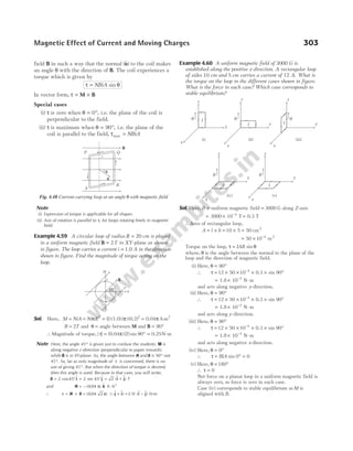 field B in such a way that the normal ($ )
n to the coil makes
an angle θ with the direction of B. The coil experiences a
torque which is given by
τ θ
= NBiA sin
In vector form, τ = ×
M B
Special cases
(i) τ is zero when θ = 0°, i.e. the plane of the coil is
perpendicular to the field.
(ii) τ is maximum when θ = °
90 , i.e. the plane of the
coil is parallel to the field, τmax = NBiA
Note
(i) Expression of torque is applicable for all shapes.
(ii) Axis of rotation is parallel to τ, for loops rotating freely in magnetic
field.
Example 4.59 A circular loop of radius R = 20 cm is placed
in a uniform magnetic field B = 2T in XY-plane as shown
in figure. The loop carries a current i = 1.0 A in the direction
shown in figure. Find the magnitude of torque acting on the
loop.
Sol. Here, M NiA Ni R
= = =
π π
2 2
1
( ) ) ( )
(1.0 (0.2) = 0.04π A-m2
B T
= 2 and θ = angle between M and B = °
90
∴Magnitude of torque, | | ( ) ( ) sin
τ π
= °
0.04 2 90 = 0.25N-m
Note Here, the angle 45° is given just to confuse the students. M is
along negative z-direction (perpendicular to paper inwards)
while B is in XY-plane. So, the angle between M and B is 90° not
45°. So, far as only magnitude of τ is concerned, there is no
use of giving 45°. But when the direction of torque is desired,
then this angle is used. Because in that case, you will write,
B = ° + ° = +
2 45 2 45 2
cos $ sin $ ($ $)
i j i j T
and M = – ( ) $
0 04
. π k A-m2
∴ τ = ×
M B = − +
( ) ( $ $)
0 04 2
. π j i = −
0.18 ($ $)
i j N-m
Example 4.60 A uniform magnetic field of 3000 G is
established along the positive z-direction. A rectangular loop
of sides 10 cm and 5 cm carries a current of 12 A. What is
the torque on the loop in the different cases shown in figure.
What is the force in each case? Which case corresponds to
stable equilibrium?
Sol. Here, B = uniform magnetic field = 3000 G along Z-axis
= × =
−
3000 10 T 0.3 T
4
∴Area of rectangular loop,
A l b
= × = × =
10 5 50 2
cm
= × −
50 10 4 2
m
Torque on the loop, τ θ
= IAB sin
where, θ is the angle between the normal to the plane of the
loop and the direction of magnetic field.
(i) Here, θ = °
90
∴ τ = × × × × °
−
12 50 10 90
4
0.3 sin
= × −
1.8 10 N-m
2
and acts along negative y-direction.
(ii) Here, θ = °
90
∴ τ = × × × × °
−
12 50 10 90
4
0.3 sin
= × −
1.8 10 N-m
2
and acts along y-direction.
(iii) Here, θ = °
90
∴ τ = × × × × °
−
12 50 10 90
4
0.3 sin
= × −
1.8 10 N-m
2
and acts along negative x-direction.
(iv) Here, θ = °
0
∴ τ = ° =
BIA sin 0 0
(v) Here, θ = °
180
∴ τ = 0
Net force on a planar loop in a uniform magnetic field is
always zero, so force is zero in each case.
Case (iv) corresponds to stable equilibrium as M is
aligned with B.
Magnetic Effect of Current and Moving Charges 303
θ
n
B
Q
P
R
S
r
Fig. 4.48 Current carrying loop at an angle θ with magnetic field
B B B
x
y
z
x
y
z
x
y
z
I
I I
(i) (ii) (iii)
B
B
x
y
z
x
y
z
I I
(iv) (v)
45°
i
y
B
x
 