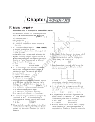 (A) Taking it together
Assorted questions of the chapter for advanced level practice
1 Biot-Savart’s law indicates that the moving electrons
(velocity, v) produce a magnetic field B such that
[NCERT Exemplar]
(a) B is perpendicular to v
(b) B is parallel to v
(c) it obeys inverse cube law
(d) it is along the line joining the electron and point of
observation
2 In a cyclotron, a charged particle [NCERT Exemplar]
(a) undergoes acceleration all the time
(b) speeds up between the dees because of the magnetic field
(c) speeds up in a dee
(d) slows down within a dee and speeds up between dees
3 A proton is moving along the negative direction of
X-axis in a magnetic field directed along the positive
direction of Y-axis. The proton will be deflected
along the negative direction of
(a) X-axis (b) Y-axis
(c) Z-axis (d) None of these
4 In a co-axial, straight cable, the central conductor
and the outer conductor carry equal currents in
opposite directions. The magnetic field is zero
(a) outside the cable
(b) inside the inner conductor
(c) inside the outer conductor
(d) in between the two conductors
5 A current carrying circular loop of radius R is placed
in the XY-plane with centre at the origin. Half of
the loop with x > 0 is now bent, so that it now lies
in the YZ-plane. Then, [NCERT Exemplar]
(a) the magnitude of magnetic moment now diminishes
(b) the magnetic moment does not change
(c) the magnitude of B at (0,0, z z
), > R increases
(d) the magnitude of B at (0,0, z z R
), >> is unchanged
6 The maximum energy of a deuteron coming out of a
cyclotron is 20 MeV. The maximum energy of
proton that can be obtained from this accelerator is
(a) 10 MeV (b) 20 MeV
(c) 30 MeV (d) 40 MeV
7 A long thin hollow metallic cylinder of radius R has
a current i ampere. The magnetic induction B away
from the axis at a distance r from the axis varies as
shown in
8 The magnetic field at the centre of a circular coil of
radius r carrying current I is B1. The field at the
centre of another coil of radius 2r carrying same
current I is B2. The ratio B B
1 2
/ is
(a) 1/2 (b) 1
(c) 2 (d) 4
9 Three long straight wires A, B and C are carrying
currents as shown in figure. Then, the resultant
force on B is directed
(a) towards A (b) towards C
(c) perpendicular to the plane of paper and outward
(d) perpendicular to the plane of paper and inward
10 A wire of length 2 m carrying a current of 1 A is
bend to form a circle. The magnetic moment of the
coil is (in A m
- 2
)
(a) 2π (b) π/2 (c) π/4 (d) 1/π
11 In hydrogen atom, an electron is revolving in the
orbit of radius 0.53 Å with 66 1015
. × rot/s. Magnetic
field produced at the centre of the orbit is
(a) 0.125 Wb/m2
(b) 1.25 Wb/m2
(c) 12.5 Wb/m2
(d) 125 Wb/m2
12 A circular flexible loop of wire of radius r carrying a
current I is placed in a uniform magnetic field B
perpendicular to the plane of the circle, so that wire
A
d
B C
d
1 A 2 A 3 A
Exercises
Chapter
B
r
(a)
B
r
(b)
B
r
(c)
B
r
(d)
 