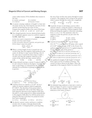 comes under tension. If B is doubled, then tension in
the loop
(a) remains unchanged (b) is doubled
(c) is halved (d) becomes 4 times
13. A current carrying conductor of length l is bent into
two loops one by one. First loop has one turn of wire
and the second loop has two turns of wire.
Compare the magnetic fields at the centre of the loops.
(a) ′ =
B B
4 (b) 4 ′ =
B B (c) 2 ′ =
B B (d) ′ =
B B
2
14 Two charged particles traverse identical helical paths
in a completely opposite sense in a uniform magnetic
field B k
= B0
$. Then, [NCERT Exemplar]
(a) they have equal z-components of moment
(b) they must have equal charges
(c) they necessarily represent a particle, anti-particle pair
(d) the charge to mass ratio satisfy
e
m
e
m


 

 + 

 

 =
1 2
0
15 When a certain length of wire is turned into one
circular loop, then the magnetic field produced at the
centre of coil due to some current flowing, is B1. If
the same wire is turned into three loops to make a
circular coil, then the magnetic induction at the
centre of this coil for the same current will be
(a) B1 (b) 9 1
B (c) 3 1
B (d) 27 1
B
16 A long solenoid carrying a current I is placed with
its axis vertical as shown in the figure. A particle of
mass m and charge q is released from the top of the
solenoid. Its acceleration is (g being acceleration due
to gravity)
(a) greater than g (b) less than g
(c) equal to g (d) None of these
17 A proton moves at a speed v = ×
2 106
m s
/ in a
region of constant magnetic field of magnitude
B = 0 05
. T. The direction of the proton when it
enters this field is θ = °
30 to the field. When you
look along the direction of the magnetic field, then
the path is a circle, projected on a plane perpendicular
to the magnetic field. How far will the proton move
along the direction of B when two projected circles
have been completed?
(a) 4.35 m (b) 0.209 m (c) 2.82 m (d) 2.41 m
18 An electric current i enters and leaves a uniform
circular wire of radius a through diametrically
opposite points. A charged particle q moving along
the axis of the circular wire passes through its centre
at speed v. The magnetic force acting on the particle
when it passes through the centre has a magnitude
(a) qv
i
a
µ0
2
(b) qv
i
a
µ
π
0
2
(c) qv
i
a
µ0
(d) zero
19 A particle of mass m and charge q moves with a
constant velocity v along the positive x-direction. It
enters a region containing a uniform magnetic field
B directed along the negative z-direction, extending
from x a
= to x b
= . The minimum value of v
required, so that the particle can just enter the
region x b
> is
(a) qbB/m (b) q b a B m
( ) /
−
(c) qaB m
/ (d) q b a B m
( ) /
+ 2
20. A proton of mass1.67 10 kg
27
× −
and charge
1.6 10 C
19
× −
is projected in XY-plane with a speed
of 2 106
× m/s at an angle of 60° to the X-axis. If a
uniform magnetic field of 0.14 T is applied along the
Y-axis, then the path of the proton is
(a) a circle of radius 0.2 m and time period π × −
10 7
s
(b) a circle of radius 0.1 m and time period 2 10 7
π × −
s
(c) a helix of radius 0.07 m and time period 0.5 10 s
6
× −
(d) a helix of radius 0.14 m and time period1.0 10 s
7
× −
21 An equilateral triangle of side length l is formed
from a piece of wire of uniform resistance. The
current I is fed as shown in the figure. Then, the
magnitude of the magnetic field at its centre O is
(a)
3
2
0
µ
π
I
l
(b)
3 3
2
0
µ
π
I
l
(c)
µ
π
0
2
I
l
(d) zero
22 An infinitely long conductor is bent into a circle as
shown in figure. It carries a current I ampere and
the radius of loop is R metre. The magnetic
induction at the centre of loop is
(a)
µ
π
π
02
4
1
I
R
( )
+ (b)
µ
π
π
02
4
1
I
R
( )
−
(c)
µ
π
π
0
8
1
I
R
( )
+ (d) zero
Magnetic Effect of Current and Moving Charges 307
I
m, q
O
b
a c
I
R
I
 