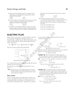 5. When an electric dipole p is placed in a uniform electric
field E, then at what angle between p and E the value of
torque will be maximum?
(a) 90° (b) 0°
(c) 180° (d) 45°
6. An electric dipole of moment p is placed normal to the lines
of force of electric intensity E, then the work done in
deflecting it through an angle of180° is
(a) pE (b) +2pE
(c) −2pE (d) zero
7. A molecule with a dipole moment p is placed in an electric
field of strength E. Initially, the dipole is aligned parallel to
the field. If the dipole is to be rotated to anti-parallel to the
field, then the work required to be done by an external
agency is
(a) −2pE (b) −pE
(c) pE (d) 2pE
8. Two opposite and equal charges of 4 10 8
× −
C are placed
2 10 2
× −
cm away from each other. If this dipole is placed in an
external electric field of 4 108
× NC−1
, then the value of
maximum torque and the work done in rotating it through
180° will be
(a) 64 10 4
× −
N-m and 64 10 4
× −
J
(b) 32 10 4
× −
N-m and 32 10 4
× −
J
(c) 64 10 4
× −
N-m and 32 10 4
× −
J
(d) 32 10 4
× −
N-m and 64 10 4
× −
J
Electric Charges and Fields 21
ELECTRIC FLUX
Electric flux over an area in an electric field is a measure
of the number of field lines crossing a surface. It is
denoted by φE . Let E be electric field at the location of the
surface element d S. The electric flux through the entire
surface is given by
φE
S
d
= ⋅
∫ E S ⇒ φ θ θ
E
S S
E dS E dS
= =
∫ ∫
cos cos
Here, θ is smaller angle between E and d S.
For a closed surface, θ is the angle between E and outward
normal to the area element.
Electric flux is a scalar quantity having SI unit V-m or
N-m2
C−1
.
Note An electric flux can also be defined as the flow of the electric
field lines through a surface. When field lines leave or flow out
of a closed surface, φE is positive and when they enter or flow
into the surface, φE is negative.
Area vector
Area is a vector quantity. The direction of a planar area
vector is specified by normal to the plane, e.g. in case of
closed surface like cube, sphere, etc., direction of area
vector S in outward direction is considered to be positive.
In case of open surface, any normal direction can be
considered positive.
The flux of electric field passing through an area is the dot
product of electric field vector and area vector.
i.e. φ θ
= ⋅ =
E S ES cos
Example 1.38 The electric field in a region is given by
E i j
= +
a b
$ $ , here, a and b are constants. Find the net flux
passing through a square area of side l parallel to yz-plane.
Sol. A square area of side l parallel to yz-plane in vector form
can be written as S i
= l2 $
Given, E i j
= +
a b
$ $
∴ Electric flux passing through the given area will be
φE = ⋅
E S
= + ⋅
( $ $) ( $)
a b l
i j i
2
= al2
Example 1.39 A rectangular surface of sides 10 cm and
15 cm is placed inside a uniform electric field of 25 NC−1
,
such that normal to the surface makes an angle of 60° with
the direction of electric field. Find the flux of electric field
through the rectangular surface.
Sol. Here, E = electric field = 25 NC−1
S = surface area of rectangle
= × = ×
l b 010 015
. . m2
Flux, φ θ
= ES cos = × °
(25)(0.15 0.10) (cos 60 )
= 01875
. N-m2
C−1
dS
dS
E
q
Fig. 1.29 Electric flux over an area dS
S
S
(b) Open surface
(a) Closed surface
S S
S
Fig. 1.30 Direction of area vector
 