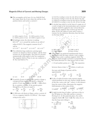34 The rectangular coil of area A is in a field B. Find
the torque about the Z-axis when the coil lies in the
position shown and carries a current I.
(a) IAB in negative Z-axis (b) IAB in positive Z-axis
(c) 2IAB in positive Z-axis (d) 2IAB in negative Z-axis
35 In hydrogen atom, the electron is making
66 1015
. × rev/s around the nucleus in an orbit of
radius 0.528 Å. The magnetic moment (A-m )
2
will be
(a) 1 10 15
× −
(b) 1 10 10
× −
(c) 1 10 23
× −
(d) 1 10 27
× −
36 Two infinitely long conductors carrying equal
currents are shaped as shown in figure. All the short
sections are of equal lengths. The point P is located
symmetrically with respect to the two conductors.
The magnetic field at P due to any one conductor is
B. The total field at P is
(a) zero (b) B (c) 2 B (d) 2B
37 A particle of mass m and having a positive charge q
is projected from origin with speed v 0 along the
positive X-axis in a magnetic field B k
= − B0
$, where
B0 is a positive constant. If the particle passes
through ( , , ),
0 0
y then y is equal to
(a) −
2 0
0
mv
qB
(b)
mv
qB
0
(c) −
mv
qB
0
(d)
2 0
0
mv
qB
38 A 100 turns coil shown in figure carries a current of
2 A in a magnetic field B = 0 2
. Wb/m2
. The torque
acting on the coil is
(a) 0.32 N-m tending to rotate the side AD out of the page
(b) 0.32 N-m tending to rotate the side AD into the page
(c) 0.0032 N-m tending to rotate the side AD out of the page
(d) 0.0032 N-m tending to rotate the side AD into the page
39 A circular loop which is in the form of a major arc of
a circle is kept in the horizontal plane and a constant
magnetic field B is applied in the vertical direction
such that the magnetic lines of forces go into the
plane. If R is the radius of circle and it carries a
current I in the clockwise direction, then the force
on the loop will be
(a) BIR tan α (b) 2 2
BIR cos ( / )
α
(c) 2 2
BIR sin ( / )
α (d) None of these
40. Two protons are projected simultaneously from a
fixed point with the same velocity v into a region,
where there exists a uniform magnetic field. The
magnetic field strength is B and it is perpendicular to
the initial direction of v. One proton starts at time
t = 0 and another proton at t
m
qB
=
π
2
. The separation
between them at time t
m
qB
=
π
(where, m and q are
the mass and charge of proton), will be
approximately
(a) 2
mv
qB
(b)
2 mv
qB
(c)
mv
qB
(d)
mv
qB
2
41 A disc of radius R rotates with constant angular
velocity ω about its own axis. Surface charge density
of this disc varies as σ α
= r 2
, where r is the distance
from the centre of disc. Determine the magnetic
field intensity at the centre of disc.
(a) µ αω
0
3
R (b)
µ αω
0
3
6
R
(c)
µ αω
0
3
8
R
(d)
µ αω
0
3
3
R
42 A rigid circular loop of radius r and mass m lies in
the XY-plane on a flat table and has a current i
flowing in it. At this particular place, the earth’s
magnetic field is B i k
= +
B B
x z
$ $. The value of i, so
that the loop starts tilting is
(a)
mg
r B B
x z
π 2 2
+
(b)
mg
rBx
π
(c)
mg
rBz
π
(d)
mg
r B B
x z
π
Magnetic Effect of Current and Moving Charges 309
P
i
i
D
10
cm
C
A B
8 cm
N S
× × × × × × ×
×
×
×
×
×
×
×
×
×
×
×
×
×
×
×
×
×
×
×
×
×
×
×
×
×
×
×
×
×
α
A B
×
×
A I
B
Y
X
Z
 