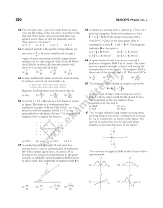 43 Two circular coils 1 and 2 are made from the same
wire but the radius of the 1st coil is twice that of the
2nd coil. What is the ratio of potential difference
applied across them, so that the magnetic field at
their centres is the same?
(a) 3 : 1 (b) 4 : 1 (c) 6 : 1 (d) 2 : 1
44 A charged particle with specific charge (charge per
unit mass = =
q
m
S) moves undeflected through a
region of space containing mutually perpendicular
uniform electric and magnetic fields E and B. When
the E field is switched off, then the particle will
move in a circular path of radius
(a)
E
BS
(b)
ES
B
(c)
ES
B2
(d)
E
B S
2
45 A large metal sheet carries an electric current along
its surface. Current per unit length is λ.
Magnetic field induction near the metal sheet is
(a) λµ0 (b)
λµ0
2
(c)
λµ
π
0
2
(d)
µ
πλ
0
2
46 A current i = 2A is flowing in a wire frame as shown
in figure. The frame is a combination of two
equilateral triangles ACD and CDE of side 1 m. It is
placed in uniform magnetic field B = 4 T acting
perpendicular to the plane of frame. The magnitude of
magnetic force acting on the frame is
(a) 24 N (b) zero (c) 16 N (d) 8 N
47 A conducting stick of length 2L and mass m is
moving down a smooth inclined plane of inclination
60° with constant speed 5m/s. A current 2A is
flowing in the conductor perpendicular to the paper
inwards. A vertically upward magnetic field B exists
in space there. The magnitude of magnetic field B is
(a)
mg
L
4
(b)
mg
L
(c)
3
4
mg
L
(d)
3
2
mg
L
48 A charge q is moving with a velocity v i
1 = $ m/s at a
point in a magnetic field and experiences a force
F j k
= − +
q[ $ $] N. If the charge is moving with a
velocity v j
2 = $ m/s at the same point, then it
experiences a force F i k
2 = −
q ($ $ ) N. The magnetic
induction B at that point is
(a) ($ $ $ )
i j k
+ + Wb m
/ 2
(b) ($ $ $ )
i j k
− + Wb m
/ 2
(c) ( $ $ $ )
− + −
i j k Wb m
/ 2
(d) ($ $ $ ) /
i j k
+ − Wb m2
49 A square frame of side 1 m carries a current I,
produces a magnetic field B at its centre. The same
current is passed through a circular coil having the
same perimeter as the square. The magnetic field at
the centre of the circular coil is B′. The ratio B B
/ ′ is
(a)
8
2
π
(b)
8 2
2
π
(c)
16
2
π
(d)
16
2 2
π
50 The magnetic field existing in a region is given by
B B k
= +






0 1
x
l
$
A square loop of edge l and carrying current I is
placed with its edges parallel to the X and Y-axes.
The magnitude of the net magnetic force
experienced by the loop is
(a) 2 0
B Il (b) zero
(c) B Il
0 (d) 4 0
B Il
51 Two straight infinitely long current carrying wires
are kept along Z-axis at the coordinates ( , , )
0 0
a and
( , , )
0 0
− a respectively, as shown in the figure. The
current in each of the wire is equal and along
negative Z-axis (into the plane of the paper).
The variation of magnetic field on the X-axis will be
approximately
310 OBJECTIVE Physics Vol. 2
B
60°
Q
P
v
Y
X
a
a
Z
D
C
A
E
× × × × × ×
× × × × × ×
× × × ×
× × × × × ×
× × × × × ×
B
X
B
X
B
X
B
X
(a) (b)
(c) (d)
 