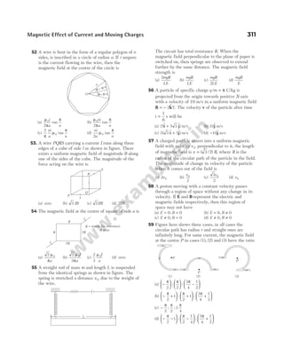 52 A wire is bent in the form of a regular polygon of n
sides, is inscribed in a circle of radius a. If i ampere
is the current flowing in the wire, then the
magnetic field at the centre of the circle is
(a)
µ
π
π
0
2
i
a n
tan (b)
µ
π
π
0
2
ni
a n
tan
(c)
2
0
π
µ
π
ni
a n
tan (d)
ni
a n
2
0
µ
π
tan
53. A wire PQRS carrying a current I runs along three
edges of a cube of side l as shown in figure. There
exists a uniform magnetic field of magnitude B along
one of the sides of the cube. The magnitude of the
force acting on the wire is
(a) zero (b) 3 IB (c) 2IlB (d) 2IlB
54 The magnetic field at the centre of square of side a is
(a)
2 0
µ
πa
(b)
2
3
0
µ
π
I
a
(c)
2
3
0
µ I
a
(d) zero
55 A straight rod of mass m and length L is suspended
from the identical springs as shown in figure. The
spring is stretched a distance x0 due to the weight of
the wire.
The circuit has total resistance R. When the
magnetic field perpendicular to the plane of paper is
switched on, then springs are observed to extend
further by the same distance. The magnetic field
strength is
(a)
2mgR
LE
(b)
mgR
LE
(c)
mgR
LE
2
(d)
mgR
E
56 A particle of specific charge q m
/ = π C/kg is
projected from the origin towards positive X-axis
with a velocity of 10 m/s in a uniform magnetic field
B k
= − 2$ T. The velocity v of the particle after time
t =
1
6
s will be
(a) ( $ $)
5 5 3
i j
+ m/s (b) 10$
j m/s
(c) ( $ $)
5 3 5
i j
+ m/s (d) −10$
j m/s
57 A charged particle enters into a uniform magnetic
field with velocity v 0 perpendicular to it, the length
of magnetic field is x R
= ( / ) ,
3 2 where R is the
radius of the circular path of the particle in the field.
The magnitude of change in velocity of the particle
when it comes out of the field is
(a) 2 0
v (b)
v0
2
(c)
3
2
0
v
(d) v0
58 A proton moving with a constant velocity passes
through a region of space without any change in its
velocity. If E and B represent the electric and
magnetic fields respectively, then this region of
space may not have
(a) E B
= =
0 0
, (b) E B
= ≠
0 0
,
(c) E B
≠ =
0 0
, (d) E B
≠ ≠
0 0
,
59 Figure here shows three cases, in all cases the
circular path has radius r and straight ones are
infinitely long. For same current, the magnetic field
at the centre P in cases (1), (2) and (3) have the ratio
(a) −











 −






π π π
2 2
3
4
1
2
: :
(b) − +





 +





 +






π π π
2
1
2
1
3
4
1
2
: :
(c) −
π π π
2 2
3
4
: :
(d) − −





 −





 +






π π π
2
1
2
1
4
3
4
1
2
: :
Magnetic Effect of Current and Moving Charges 311
θ π
= /n
θ π
= /n
a
O
P
Q
R
S
I
R
2R
R 2R
I
I
R = stands for resistance
of wire
L
P
P
P
(1) (2) (3)
 
