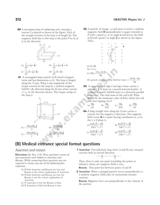 60 A non-planar loop of conducting wire carrying a
current I is placed as shown in the figure. Each of
the straight sections of the loop is of length 2a. The
magnetic field due to this loop at the point P (a, 0, a)
is in the direction
(a)
1
2
( $ $ )
− +
j k (b)
1
3
( $ $ $)
− + +
j k i
(c)
1
3
($ $ $ )
i j k
+ + (d)
1
2
($ $ )
i k
+
61 A rectangular loop consists of N closed wrapped
turns and has dimensions a b
× . The loop is hinged
along the Y-axis. What is the magnitude of the
torque exerted on the loop by a uniform magnetic
field B B
= 0 directed along the X-axis when current
i i
= 0 in the direction shown. The torque acting on
the loop is
(a) −
4
5
0 0
Ni abB $
j
(b)
4
5
0 0
Ni abB $
i
(c) −
4
3
0 0
Ni abB J $
j (d)
−2
5
0 0
Ni abB $
j
62 A particle of charge −q and mass m enters a uniform
magnetic field B (perpendicular to paper inwards) at
P with a speed v 0 at an angle α and leaves the field
at Q with speed v at angle β as shown in the figure.
Then,
(a) α β
≠
(b) v v
≠ 0
(c) PQ
mv
Bq
= 0 sin α
(d) particle remains in the field for time t
m
Bq
=
−
2 ( )
π α
63 A square coil of edge L having n turns carries a
current i. It is kept on a smooth horizontal plate. A
uniform magnetic field B exists in a direction parallel
to an edge. The total mass of the coil is M. What
should be the minimum value of B for which the coil
will start tipping over?
(a)
Mg
niL
(b)
Mg
niL
2
(c)
Mg
niL
4
(d)
2Mg
niL
64 A long straight wire along the Z-axis carries a
current I in the negative z-direction. The magnetic
field vector B at a point having coordinates ( , )
x y in
the z = 0 plane is
(a)
µ
π
0
2 2
2
I y x
x y
( $ $)
( )
i j
−
+
(b)
µ
π
0
2 2
2
I x y
x y
( $ $)
( )
i j
+
+
(c)
µ
π
0
2 2
2
I x y
x y
( $ $)
( )
j i
−
+
(d)
µ
π
0
2 2
2
I x y
x y
( $ $)
( )
i j
−
+
312 OBJECTIVE Physics Vol. 2
b
Z
C
O
37°
a
Y
B
A
X
i i
= 0
B
×
×
×
×
×
×
×
×
×
×
×
×
×
×
×
β
v P
Q
v0
×
×
× ×
×
×
× ×
×
α
(B) Medical entrance special format questions
Assertion and reason
Directions (Q. Nos. 1-6) These questions consist of
two statements each linked as Assertion and
Reason. While answering these questions you are
required to choose any one of the following four
responses.
(a) If both Assertion and Reason are true and
Reason is the correct explanation of Assertion.
(b) If both Assertion and Reason are true but
Reason is not the correct explanation of
Assertion.
(c) If Assertion is true but Reason is false.
(d) If Assertion is false but Reason is true.
1 Assertion Two infinitely long wires A and B carry unequal
currents both in inward direction.
Then, there is only one point (excluding the points at
infinity), where net magnetic field is zero.
Reason That point lies between points A and B.
2 Assertion When a charged particle moves perpendicular to
a uniform magnetic field, then its momentum remains
constant.
Reason Magnetic force acts perpendicular to the velocity of
the particle.
A B
Z
Y
X
2a
i
 