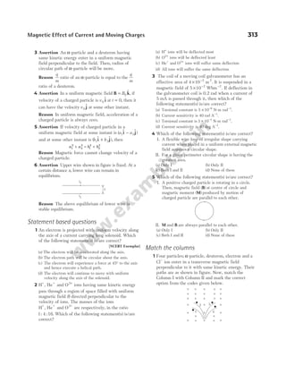 3 Assertion An α-particle and a deuteron having
same kinetic energy enter in a uniform magnetic
field perpendicular to the field. Then, radius of
circular path of α-particle will be more.
Reason
q
m
ratio of an α-particle is equal to the
q
m
ratio of a deuteron.
4 Assertion In a uniform magnetic field B k
= B0
$, if
velocity of a charged particle is v 0
$
i at t = 0, then it
can have the velocity v 0
$
j at some other instant.
Reason In uniform magnetic field, acceleration of a
charged particle is always zero.
5 Assertion If velocity of charged particle in a
uniform magnetic field at some instant is ( $ $)
a a
1 2
i j
−
and at some other instant is ( $ $),
b b
1 2
i j
+ then
a a b b
1
2
2
2
1
2
2
2
+ = +
Reason Magnetic force cannot change velocity of a
charged particle.
6 Assertion Upper wire shown in figure is fixed. At a
certain distance x, lower wire can remain in
equilibrium.
Reason The above equilibrium of lower wire is
stable equilibrium.
Statement based questions
1 An electron is projected with uniform velocity along
the axis of a current carrying long solenoid. Which
of the following statement(s) is/are correct?
[NCERT Exemplar]
(a) The electron will be accelerated along the axis.
(b) The electron path will be circular about the axis.
(c) The electron will experience a force at 45° to the axis
and hence execute a helical path.
(d) The electron will continue to move with uniform
velocity along the axis of the solenoid.
2 H He and O
+ +
, 2+
ions having same kinetic energy
pass through a region of space filled with uniform
magnetic field B directed perpendicular to the
velocity of ions. The masses of the ions
H He and O
+ + +
, 2
are respectively, in the ratio
1 4 16
: : . Which of the following statement(s) is/are
correct?
(a) H+
ions will be deflected most
(b) O2+
ions will be deflected least
(c) He and O
+ 2+
ions will suffer same deflection
(d) All ions will suffer the same deflection
3 The coil of a moving coil galvanometer has an
effective area of 4 10 2
× −
m2
. It is suspended in a
magnetic field of 5 10 2
× −
Wbm−2
. If deflection in
the galvanometer coil is 0.2 rad when a current of
5 mA is passed through it, then which of the
following statement(s) is/are correct?
(a) Torsional constant is 5 10 6
× −
N-m rad−1
.
(b) Current sensitivity is 40 rad A−1
.
(c) Torsional constant is 3 10 3
× −
N-m rad−1
.
(d) Current sensitivity is 40 deg A−1
.
4 Which of the following statement(s) is/are correct?
I. A flexible wire loop of irregular shape carrying
current when placed in a uniform external magnetic
field acquires a circular shape.
II. For a given perimeter circular shape is having the
greatest area.
(a) Only I (b) Only II
(c) Both I and II (d) None of these
5 Which of the following statement(s) is/are correct?
I. A positive charged particle is rotating in a circle.
Then, magnetic field ( )
B at centre of circle and
magnetic moment ( )
M produced by motion of
charged particle are parallel to each other.
II. M and B are always parallel to each other.
(a) Only I (b) Only II
(c) Both I and II (d) None of these
Match the columns
1 Four particles; α-particle, deuteron, electron and a
Cl−
ion enter in a transverse magnetic field
perpendicular to it with same kinetic energy. Their
paths are as shown in figure. Now, match the
Column I with Column II and mark the correct
option from the codes given below.
Magnetic Effect of Current and Moving Charges 313
x
i2
i1
1
2 3
4
 