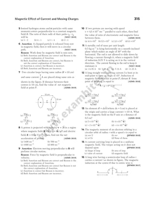 5 Ionised hydrogen atoms and α-particles with same
momenta enters perpendicular to a constant magnetic
field B. The ratio of their radii of their paths r r
H : α
will be [NEET 2019]
(a) 1 : 2 (b) 4 : 1 (c) 1 : 4 (d) 2 : 1
6 Assertion A charged particle is released from rest
in magnetic field, then it will move in a circular
path. [NEET 2019]
Reason Work done by magnetic field is non-zero.
(a) Both Assertion and Reason are correct and Reason is the
correct explanation of Assertion.
(b) Both Assertion and Reason are correct, but Reason is
not the correct explanation of Assertion.
(c) Assertion is correct, but Reason is incorrect.
(d) Both Assertion and Reason are incorrect.
7 Two circular loops having same radius (R = 10 cm)
and same current
7
2
A are placed along same axis as
shown in the figure. If distance between their
centres is 10 cm, find the value of net magnetic
field at point P. [AIIMS 2019]
(a)
50
5
0
µ
T (b)
28
5
0
µ
T
(c)
5 6
5
0
µ
T (d)
5 6
3
0
µ
T
8 A proton is projected with velocity v i
= 2$ in a region
where magnetic field, B i j k
= + +
($ $ $ )
3 4 µT and electric
field, E i
= 10$µ Vm−1
. Then, find out the net
acceleration of proton. [AIIMS 2019]
(a) 1400 ms−2
(b) 700 ms−2
(c) 1000 ms−2
(d) 800 ms−2
9 Assertion Electron moving perpendicular to B will
perform circular motion.
Reason Force by magnetic field is perpendicular to
velocity. [AIIMS 2019]
(a) Both Assertion and Reason are correct and Reason is the
correct explanation of Assertion.
(b) Both Assertion and Reason are correct but Reason is not
the correct explanation of Assertion.
(c) Assertion is correct but Reason is incorrect.
(d) Both Assertion and Reason are incorrect.
10 If two protons are moving with speed
v = ×
45 105
. ms−1
parallel to each other, then find
the value of ratio of electrostatic and magnetic force
between them. [AIIMS 2019]
(a) 4 4 105
. × (b) 22 105
. × (c) 33 105
. × (d)11 105
. ×
11 A metallic rod of mass per unit length
0.5 kg m−1
is lying horizontally on a smooth inclined
plane which makes an angle of 30° with the
horizontal. The rod is not allowed to slide down by
flowing a current through it, when a magnetic field
of induction 0.25 T is acting on it in the vertical
direction. The current flowing in the rod to keep it
stationary is [NEET 2018]
(a) 14.76 A (b) 5.98 A (c) 7.14 A (d) 11.32 A
12 A long straight wire carrying current I is bent at its
mid-point to form an angle of 45°. Induction of
magnetic field (in tesla) at point P, distant R from
point of bending, is equal to [AIIMS 2018]
(a)
( )
2 1
4
0
− µ
π
I
R
(b)
( )
2 1
4
0
+ µ
π
I
R
(c)
( )
2 1
4 2
0
− µ
π
I
R
(d)
( )
2 1
4 2
0
+ µ
π
I
R
13 An element dl dx
= $
i (where dx = 1cm) is placed at
the origin and carries a large current i = 10 A. What
is the magnetic field on theY-axis at a distance of
0.5 m? [AIIMS 2018]
(a) 2 10 8
× − $
kT (b) 4 10 8
× − $
kT
(c) − × −
2 10 8 $
kT (d) − × −
4 10 8 $
kT
14 The magnetic moment of an electron orbiting in a
circular orbit of radius r with a speed v is equal to
(a) evr/2 (b) evr [JIPMER 2018]
(c) er/2v (d) None of these
15 A current carrying loop is placed in a uniform
magnetic field. The torque acting on it does not
depend upon [JIPMER 2018]
(a) shape of loop (b) area of loop
(c) value of current (d) magnetic field
16 A long wire having a semicircular loop of radius r
carries a current i as shown in figure. The magnetic
induction at the centre O due to entire wire is
[JIPMER 2017]
Magnetic Effect of Current and Moving Charges 315
10 cm
P
10 cm
5 cm
R
P 45°
I
i
i
c
r i e
a d
b
l l
o
 