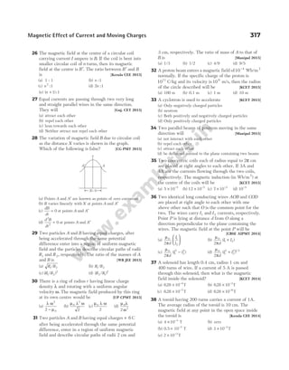 26 The magnetic field at the centre of a circular coil
carrying current I ampere is B. If the coil is bent into
smaller circular coil of n turns, then its magnetic
field at the centre is ′
B . The ratio between ′
B and B
is [Kerala CEE 2015]
(a) 1 : 1 (b) n :1
(c) n2
1
: (d) 2 1
n :
(e) ( ) :
n + 1 1
27 Equal currents are passing through two very long
and straight parallel wires in the same direction.
They will [Guj. CET 2015]
(a) attract each other
(b) repel each other
(c) lean towards each other
(d) Neither attract nor repel each other
28 The variation of magnetic field B due to circular coil
as the distance X varies is shown in the graph.
Which of the following is false? [CG PMT 2015]
(a) Points A and ′
A are known as points of zero curvature
(b) B varies linearly with X at points A and ′
A
(c)
dB
dt
= 0 at points A and ′
A
(d)
d B
dt
2
2
0
= at points A and ′
A
29 Two particles A and B having equal charges, after
being accelerated through the same potential
difference enter into a region of uniform magnetic
field and the particles describe circular paths of radii
R1 and R2, respectively. The ratio of the masses of A
and B is [WB JEE 2015]
(a) R R
1 2
/ (b) R R
1 2
/
(c) ( / )
R R
1 2
2
(d) ( / )
R R
2 1
2
30 There is a ring of radius r having linear charge
density λ and rotating with a uniform angular
velocity ω. The magnetic field produced by this ring
at its own centre would be [UP CPMT 2015]
(a)
λ ω
µ
2
0
2 −
(b)
µ λ ω
0
2
2
(c)
µ λ ω
0
2
(d)
µ λ
ω
0
2
2
31 Two particles A and B having equal charges + 6 C
after being accelerated through the same potential
difference, enter in a region of uniform magnetic
field and describe circular paths of radii 2 cm and
3 cm, respectively. The ratio of mass of A to that of
B is [Manipal 2015]
(a) 1/3 (b) 1/2 (c) 4/9 (d) 9/5
32 A proton beam enters a magnetic field of10 4
−
Wb/m2
normally. If the specific charge of the proton is
1011
C/kg and its velocity is 109
m/s, then the radius
of the circle described will be [KCET 2015]
(a) 100 m (b) 0.1 m (c) 1 m (d) 10 m
33 A cyclotron is used to accelerate [KCET 2015]
(a) Only negatively charged particles
(b) neutron
(c) Both positively and negatively charged particles
(d) Only positively charged particles
34 Two parallel beams of positron moving in the same
direction will [Manipal 2015]
(a) not interact with each other
(b) repel each other
(c) attract each other
(d) be deflected normal to the plane containing two beams
35 Two concentric coils each of radius equal to 2π cm
are placed at right angles to each other. If 3A and
4A are the currents flowing through the two coils,
respectively. The magnetic induction (in Wb/m2
) at
the centre of the coils will be [KCET 2015]
(a) 5 10 5
× −
(b) 12 10 5
× −
(c) 7 10 5
× −
(d) 10 5
−
36 Two identical long conducting wires AOB and COD
are placed at right angle to each other with one
above other such that O is the common point for the
two. The wires carry I1 and I2 currents, respectively.
Point P is lying at distance d from O along a
direction perpendicular to the plane containing the
wires. The magnetic field at the point P will be
[CBSE AIPMT 2014]
(a)
µ
π
0 1
2
2 d
I
I





 (b)
µ
π
0
1 2
2 d
I I
( )
+
(c)
µ
π
0
1
2
2
2
2 d
I I
( )
− (d)
µ
π
0
1
2
2
2 1 2
2 d
I I
( ) /
+
37 A solenoid has length 0.4 cm, radius 1 cm and
400 turns of wire. If a current of 5 A is passed
through this solenoid, then what is the magnetic
field inside the solenoid? [KCET 2014]
(a) 628 10 4
. × −
T (b) 628 10 1
. × −
T
(c) 628 10 7
. × −
T (d) 628 10 6
. × −
T
38 A toroid having 200 turns carries a current of 1A.
The average radius of the toroid is 10 cm. The
magnetic field at any point in the open space inside
the toroid is [Kerala CEE 2014]
(a) 4 10 3
× −
T (b) zero
(b) 0.5 10 T
3
× −
(d) 3 10 3
× −
T
(e) 2 10 3
× −
T
Magnetic Effect of Current and Moving Charges 317
A′ A
X= 0
 