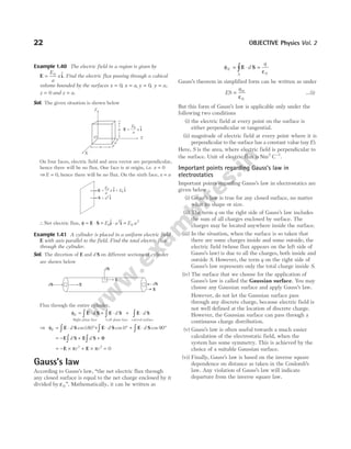 Example 1.40 The electric field in a region is given by
E i
=
E
a
x
0 $. Find the electric flux passing through a cubical
volume bounded by the surfaces x x a y y a
= = = =
0 0
, , , ,
z = 0 and z a
= .
Sol. The given situation is shown below
On four faces, electric field and area vector are perpendicular,
hence there will be no flux. One face is at origin, i.e. x = 0
⇒ E = 0, hence there will be no flux. On the sixth face, x a
=
∴Net electric flux, φ = ⋅ = ⋅ =
E S i i
E a E a
0
2
0
2
$ $
Example 1.41 A cylinder is placed in a uniform electric field
E with axis parallel to the field. Find the total electric flux
through the cylinder.
Sol. The dircetion of E and d S on different sections of cylinder
are shown below
Flux through the entire cylinder,
φE d d d
= ⋅ + ⋅ + ⋅
∫ ∫
E S E S E S
Right plane face Left plane face
∫
curved surface
⇒ φE d d d
= ⋅ °+ ⋅ ° + ⋅ °
∫ ∫ ∫
E S E S E S
cos cos cos
180 0 90
= − ∫ ∫
E S + E S + 0
d d
= − × ×
E + E
π π
r r
2 2
= 0
Gauss’s law
According to Gauss’s law, ‘‘the net electric flux through
any closed surface is equal to the net charge enclosed by it
divided by ε0 ’’. Mathematically, it can be written as
φ
ε
E
S
d
q
= ⋅ =
∫ E S
0
Gauss’s theorem in simplified form can be written as under
ES
q
= in
ε0
…(i)
But this form of Gauss’s law is applicable only under the
following two conditions
(i) the electric field at every point on the surface is
either perpendicular or tangential.
(ii) magnitude of electric field at every point where it is
perpendicular to the surface has a constant value (sayE).
Here, S is the area, where electric field is perpendicular to
the surface. Unit of electric flux is Nm C
2 1
−
.
Important points regarding Gauss’s law in
electrostatics
Important points regarding Gauss’s law in electrostatics are
given below
(i) Gauss’s law is true for any closed surface, no matter
what its shape or size.
(ii) The term q on the right side of Gauss’s law includes
the sum of all charges enclosed by surface. The
charges may be located anywhere inside the surface.
(iii) In the situation, when the surface is so taken that
there are some charges inside and some outside, the
electric field (whose flux appears on the left side of
Gauss’s law) is due to all the charges, both inside and
outside S. However, the term q on the right side of
Gauss’s law represents only the total charge inside S.
(iv) The surface that we choose for the application of
Gauss’s law is called the Gaussian surface. You may
choose any Gaussian surface and apply Gauss’s law.
However, do not let the Gaussian surface pass
through any discrete charge, because electric field is
not well defined at the location of discrete charge.
However, the Gaussian surface can pass through a
continuous charge distribution.
(v) Gauss’s law is often useful towards a much easier
calculation of the electrostatic field, when the
system has some symmetry. This is achieved by the
choice of a suitable Gaussian surface.
(vi) Finally, Gauss’s law is based on the inverse square
dependence on distance as taken in the Coulomb’s
law. Any violation of Gauss’s law will indicate
departure from the inverse square law.
22 OBJECTIVE Physics Vol. 2
Z
X
Y
O
a
a
a
E i
x
=
E
a
0
—— ^
E =
E
—
a
0 a E
i i
= 0
^
^
S i
a
= 2 ^
dS
dS
dS E
E
E
 