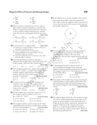 (a)
2
2
0
µ
π
I
d
(b)
µ
π
0
2
I
d
(c)
µ
π
0
3
I
d
(d)
3
2
0
µ
π
I
d
54 When a proton is released from rest in a room, it
starts with an initial acceleration a0 towards west.
When it is projected towards north with a speed v 0,
it moves with an initial acceleration 3 0
a towards
west. The electric and magnetic fields in the room
are [NEET 2013]
(a)
ma
e
ma
ev
0 0
0
2
west, up (b)
ma
e
ma
ev
0 0
0
2
west, down
(c)
ma
e
ma
ev
0 0
0
3
east, up (d)
ma
e
ma
ev
0 0
0
3
east, down
55 A current loop in a magnetic field [NEET 2013]
(a) experiences a torque whether the field is uniform or
non-uniform in all orientations
(b) can be in equilibrium in one orientation
(c) can be equilibrium in two orientations, both the
equilibrium states are unstable
(d) can be in equilibrium in two orientations, one stable
while the other is unstable
56 A proton and helium nucleus are shot into a
magnetic field at right angles to the field with same
kinetic energy. Then, the ratio of their radii is
[KCET 2013]
(a) 1 : 1 (b) 1 : 2 (c) 2 : 1 (d) 1 : 4
57 Two charged particles have charges and masses in
the ratio 2 : 3 and 1 : 4, respectively. If they enter a
uniform magnetic field and move with the same
velocity, then the ratio of their respective time
periods of revolution is [Kerala CEE 2013]
(a) 3 : 8 (b) 1 : 4 (c) 3 : 5 (d) 1 : 6
(e) 2 : 5
58 A current of 2 A is made to flow through a coil
which has only one turn. The magnetic field
produced at the centre is 4 10 6
π × −
Wb/m2
. The
radius of the coil is [MP PMT 2013]
(a) 0.0001m (b) 0.01m (c) 0.1m (d) 0.001 m
59 A long straight wire is carrying a current of 12 A.
The magnetic field at a distance of 8 cm is
(µ π
0
2
4
= × −
10 N A )
7
[J & K CET 2013]
(a) 2 10 4
× −
Wb/m2
(b) 3 10 5 2
× −
Wb m
/
(c) 4 10 4 2
× −
Wb m
/ (d) 4 10 5 2
× −
Wb m
/
60 The magnetic field at a point on the axis of a long
solenoid having 5 turns per cm length when a current
of 0.8 A flows through it is [J & K CET 2013]
(a) 5 024 10 4 2
. /
× −
Wb m (b) 6 024 10 4
. /
× − 2
Wb m
(c) 7024 10 4 2
. /
× −
Wb m (d) 8 024 10 4
. /
× − 2
Wb m
61 In the diagram, I I
1 2
, are the strength of the currents
in the loop and straight conductors respectively,
OA AB R
= = . The net magnetic field at the centre O
is zero, then the ratio of the currents in the loop and
the straight conductor is [KCET 2013]
(a) π (b) 2π (c)
1
π
(d)
1
2π
62 Two straight wires each 10 cm long are parallel to
one another and separated by 2 cm. When the
current flowing in them is 30 A and 40 A
respectively, then the force experienced by either of
the wires is [J & K CET 2013]
(a) 1.2 × −
10 3
N (b) 12 10 3
× −
N
(c) 11 2 10 3
. × −
N (d) 10 2 10 3
. × −
N
63 A charged particle with a velocity 2 103
× ms−1
passes undeflected through electric field and
magnetic fields in mutually perpendicular directions.
The magnetic field is 15 T. The magnitude of
electric field will be [Karnataka CET 2013]
(a) 1.5 NC
× −
103 1
(b) 2 103 1
× −
NC
(c) 3 103 1
× −
NC (d) 1.33 NC
× −
103 1
64 Two similar coils of radius R are lying concentrically
with their planes at right angles to each other. The
current flowing in them are I and 2I, respectively.
The resultant magnetic field induction at the centre
will be [CBSE PMT 2012]
(a)
5
2
0
µ I
R
(b)
3
2
0
µ I
R
(c)
µ0
2
I
R
(d)
µ0I
R
65 The adjacent figure shows the cross-section of a long
rod with its length perpendicular to the plane of the
paper. It carries constant current flowing along its
length. B B B
1 2 3
, , and B4 respectively, represent the
magnetic fields due to the current in the rod at
points 1, 2, 3 and 4 lying at different separations
from the centre O, as shown in the figure. Which of
the following shall hold true? [AMU 2012]
Magnetic Effect of Current and Moving Charges 319
I1
O
R
A
R
B
I2
 