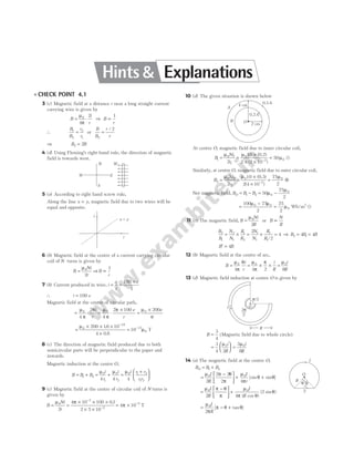l CHECK POINT 4.1
3 (c) Magnetic field at a distance r near a long straight current
carrying wire is given by
B
i
r
= ⋅
µ
π
0
4
2
⇒ B
r
∝
1
∴
B
B
r
r
1
2
2
1
= or
B
B
r
r
2
2
=
/
⇒ B B
2 2
=
4 (d) Using Fleming’s right-hand rule, the direction of magnetic
field is towards west.
5 (a) According to right hand screw rule,
Along the line x y
= , magnetic field due to two wires will be
equal and opposite.
6 (b) Magnetic field at the centre of a current carrying circular
coil of N turns is given by
B
Ni
r
=
µ0
2
⇒B
r
∝
1
7 (b) Current produced in wire, i
q
t
e
= =
×
100
1
∴ i e
= 100
Magnetic field at the centre of circular path,
= ⋅
µ
π
π
0
4
2 i
r
= ⋅
×
=
×
µ
π
π µ
0 0
4
2 100 200
4
e
r
e
r
=
× × ×
×
−
µ0
19
200 16 10
4 0 8
.
.
= −
10 17
0
µ T
8 (c) The direction of magnetic field produced due to both
semicircular parts will be perpendicular to the paper and
inwards.
Magnetic induction at the centre O,
B B B
= +
1 2 = +
µ µ
0
1
0
2
4 4
i
r
i
r
=
+






µ0 1 2
1 2
4
i r r
r r
9 (c) Magnetic field at the centre of circular coil of N turns is
given by
B
Ni
r
=
µ0
2
=
× × ×
× ×
−
−
4 10 100 01
2 5 10
7
2
π .
= × −
4 10 5
π T
10 (d) The given situation is shown below
At centre O, magnetic field due to inner circular coil,
B
Ni
r
1
0 1
1
0
2 0
2
10
2 2 10
50
= =
×
× ×
=
−
µ µ
µ
(
( )
0.2)
u
Similarly, at centre O, magnetic field due to outer circular coil,
B
Ni
r
2
0 2
2
0
2
0
2
10
2 4 10
75
2
= =
×
×
= ⊗
−
µ µ µ
( )
( )
0.3
Net magnetic field, B B B
O = −
1 2 = −
50
75
2
0
0
µ
µ
=
−
=
100 75
2
25
2
0 0
0
2
µ µ
µ Wb/m u
11 (c) The magnetic field, B
Ni
R
=
µ0
2
or B
N
R
∝
B
B
N
N
R
R
N
N
R
R
2
1
2
1
1
2
1
1
1
1
2
2
4
= × = × =
/
⇒ B B B
2 1
4 4
= =
B B
′ = 4
12 (b) Magnetic field at the centre of arc,
B
i
r
=
µ
π
θ
0
4
= × ×
µ
π
π
0
4 2
i
R
=
µ0
8
i
R
13 (d) Magnetic field induction at centre O is given by
B =
3
4
( )
Magnetic field due to whole circle
=





 =
3
4 2
3
8
0 0
µ µ
i
R
i
R
14 (a) The magnetic field at the centre O,
B B B
O = +
1 2
=
−






+ +
µ π θ
π
µ
π
θ θ
0 0
2
2 2
2 4
I
R
I
r
[sin sin ]
=
−






+
µ π θ
π
µ
π θ
θ
0 0
2 4
2
I
R
I
R
( cos )
( sin )
= − +
µ
π
π θ θ
0
2
I
R
[ tan ]
W E
N
S
W
i
i
x y
=
2
r
q
q
I
O
R
A
B O 2 cm
4 cm
0.2A
0.3A
p/2
O
R
3p
2
i
Hints & Explanations
 