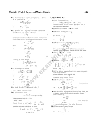 15 (c) Magnetic field due to a ring having n turns at a distance x
on its axis is given by
B
nir
x r
= ⋅
+
µ0
2
2 2 3 2
2 ( ) /
∴ B
nr
x r
∝
+
2
2 2 3 2
( ) /
16 (d) Magnetic field at the centre of a current carrying coil
having current I and radius a is given as
B
I
a
1
0
2
=
µ
…(i)
Magnetic field on the axis of circular current carrying coil of
radius ‘a’ and current I at a distance x from centre is given as
B
Ia
x a
2
0
2
2 2 3 2
2
=
+
µ
( ) /
Here, x a
=
∴ B
Ia
a a
2
0
2
2 2 3 2
2
=
+
µ
( ) /
=
⋅
µ0
2
5 2 3
2
Ia
a
/
=
⋅
µ0
5 2
2
I
a
/
…(ii)
From Eqs. (i) and (ii), we get
∴
B
B
I a
I a
1
2
0
0
5 2
5 2
2
2
2
2
= =
µ
µ
/
/ /
/
= = ⋅ =
2 2 2 2 2
3 2 1 2
/ /
17 (a) According to the question,
µ µ
0
2
2 2 3 2
0
2
1
8 2
IR
x R
I
R
( ) /
+
=






∴
R
x R R
2
2 2 3 2
1
8
( ) /
+
=
or ( ) /
x R R
2 2 3 2 3
8
+ =
or x R R
2 2 2
4
+ =
∴ x R
= 3
18 (d) Inside the rod, B r
∝ and outside it, B
r
∝
1
.
Thus, graph (d) is correct option.
20 (b) Mean radius of toroid,
r =
+
= =
25 26
2
255 0 255
. .
cm m
Total number of turns, N = 3500
Current, I = 11A
Number of turns per unit length, n
N
r
= =
×
2
3500
2 0 255
π π .
Magnetic field inside the core of the toroid,
B nI
= µ0 = × ×
×
×
−
4 10
3500
2 0 255
11
7
π
π .
= × −
30 10 2
. T
l CHECK POINT 4.2
1 (c) For stationary electron,v = 0
∴ F Bqv Bq
= = × × =
sin sin
θ θ
0 0, hence
on a static charge, there is no effect of magnetic field, so
electron remains stationary.
2 (c) Path is circular when v B
⊥ or v B
⋅ = 0.
3 (a) Radius of circular path, r
mv
qB
=
For electron, r
mv
eB
=
∴
e
m
v
Br
=
4 (c) Radius of circular path of charged particle,
r
mv
qB
p
qB
= =
Since, electron and proton both have same momentum,
therefore, the circular path of both will have the same radius.
5 (b) As, F F E v B
e m q q
= = ×
, ( )
∴ E v B
= × ⇒| | | |
E B
=v
Therefore, the two fields (E and B) are perpendicular.
6 (a) Radius, r
Km
Bq
=
2
or r
m
q
∝
m
q
m
q
m
q
p d

















 =
α
: : : :
4
2
1
1
2
1
= 1 1 2
: :
Hence, r r r
p d
α = < .
7 (a) Work done by magnetic force is zero, hence according to
work-energy theorem,
Change in kinetic energy = Work done
= 0
So, kinetic energy remains constant.
8 (a) Radius of circular path of proton,
r
Km
Bq
=
2
or K
q
m
∝
2
(for same radius)
⇒ K K
q
q
m
m
α =
′






′





 =





 =
8 2
1
4
4
( ) eV
9 (b) When charged particle moving in circular path enters into
a region of magnetic field, then time period of charged
particle is given by
T
m
qB
=
2 π
∴ T m
∝ (q and B are same)
Q m m
p e
>
∴ Time period of proton > Time period of electron.
10 (d) Time period of charged particle,
T
m
Bq
=
2π
Hence, T is independent of r.
Magnetic Effect of Current and Moving Charges 323
 