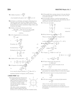 11 (c) Radius of particle, r
Km
Bq
=
2
∴Area bounded by the path, A r
Km
B q
= =
π
π
2
2 2
2
or A K
∝
12 (b) Velocity is in XY-plane and magnetic field along Z-axis.
Therefore, path of the electron in magnetic field will be a
circle. Magnetic force cannot change the speed of a particle
but direction of its motion continuously changes. Hence, path
of electron will change.
13 (b) Radius of helical path taken by proton beam,
r
Mv
Bq
=
°
=
× × × °
×
sin 60 167 10 4 10 60
0 3 1
27 5
( . ) ( ) sin
. .
–
6 10 19
× –
= .
0 012 m
14 (a) For charged particle on circular path,
mv
r
qvB
2
=
∴ r
mv
qB
= =
2mE
qB
For proton, R
m E
qB
p
p
=
2
…(i)
For deuteron, R
m E
qB
d
d
=
2
…(ii)
Dividing Eq. (ii) by Eq. (i), we get
R
R
m
m
d
p
d
p
= = 2 [Qm m
d p
= 2 ]
∴ R R
d p
= 2
15 (a) Radius of the circular path, r
mv
qB
=
⇒
r
r
m v
m v
q
q
1
2
1 1
2 2
2
1
= × =
×
×
× =
1 2
1 3
2
1
4
3
16 (a) Frequency of revolution, f
Bq
m
=
2π
i.e. f
q
m
∝
As q is same for all given particles, f
m
∝
1
. Mass of Li+
is
maximum, therefore its frequency will be minimum.
l CHECK POINT 4.3
1 (b) Applying Fleming’s left-hand rule,
if magnetic field is perpendicular to
paper inwards and current in the loop
is clockwise, the magnetic force F on
each element of loop is radially
outwards and loop has a tendency to
expand outwards.
Also, when a current carrying loop is
placed in uniform magnetic field, then
net force on it is zero and loop cannot have translation motion.
2 (d) The parallel wires carrying currents in the same direction
attract each other because magnetic forces on the two wires
act towards each other.
3 (b) Two parallel conductor A and B of equal length carry
currents I and 10I, respectively in the same direction, then A
and B attract each other with same force.
4 (c) Force per unit length,
F
l
ii
d
= ⋅
µ
π
0 12
4
2
F
l
i
d
= ⋅
µ
π
0
2
4
2
( )
Qi i i
= =
1 2
F
l
i
d
= ⋅
µ
π
0
2
2
(attractive)
5 (d) Force between two conductors, F
II
d
∝ 1 2
When I1 is changed to 2 1
I and d is changed to 3d.
∴ F
I I
d
F
′ ∝ ∝
( ) ( )
2
3
2
3
1 2
As, direction of current is reversed, so F F
′ = − 2 3
/ .
6 (c) Force per unit length,
F
l
i i
r
A B
=
µ
π
0
2
Given, i i
A B
= 2
∴ (0.004)
.
–
=
×
2 10
0 01
2
7
2
( )
iB
∴ iB = 10 A
7 (c) Torque, τmax = NiAB = × × ×
1 2
i r B
π
Q 2
2
π
π
r L r
L
= ⇒ =






∴ τ π
π π
max =





 =
i
L
B
L iB
2 4
2 2
8 (d) Torque acting on the coil is given by
τ θ
= NiBA sin
As, magnetic field is normal to the plane of coil.
So, θ = °
0
∴ τ = 0
9 (d) The pole pieces of the magnet used in a pivoted coil
galvanometer are cylindrical surfaces of a horse-shoe magnet.
10 (b) The electrical current in moving coil galvanometer
i
k
NAB
=
θ
⇒ i ∝ θ
11 (b) We have sensitivity of a moving coil galvanometer
S
NAB
k
=
where, k is the torsional constant of its suspension.
In order to increase the sensitivity of a moving coil
galvanometer, one should decrease the torsional constant of
its suspension.
324 OBJECTIVE Physics Vol. 2
F F
F F
y
 