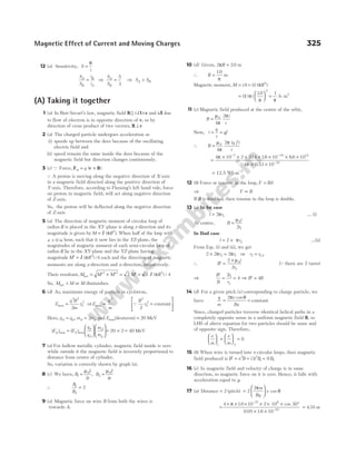 12 (a) Sensitivity, S
i
=
θ
S
S
i
i
A
B
B
A
= ⇒
S
S
A
B
=
5
3
⇒ S S
A B
>
(A) Taking it together
1 (a) In Biot-Savart’s law, magnetic field B l r
||id × and idl due
to flow of electron is in opposite direction of v, so by
direction of cross product of two vectors, B v
⊥
2 (a) The charged particle undergoes acceleration as
(i) speeds up between the dees because of the oscillating
electric field and
(ii) speed remain the same inside the dees because of the
magnetic field but direction changes continuously.
3 (c) Q Force, F v B
m q
= ×
( )
Q A proton is moving along the negative direction of X-axis
in a magnetic field directed along the positive direction of
Y-axis. Therefore, according to Fleming’s left hand rule, force
on proton in magnetic field, will act along negative direction
of Z-axis.
So, the proton will be deflected along the negative direction
of Z-axis
5 (a) The direction of magnetic moment of circular loop of
radius R is placed in the XY-plane is along z-direction and its
magnitude is given by M R
= I ( )
π 2
. When half of the loop with
x > 0 is bent, such that it now lies in the YZ-plane, the
magnitudes of magnetic moment of each semi-circular loop of
radius R lie in the XY-plane and the YZ-plane having
magnitude M R
′ = I ( )
π 2
/4 each and the direction of magnetic
moments are along z-direction and x-direction, respectively.
Their resultant, M M M M R
net = ′ + ′ = ′ =
2 2 2
2 2 4
I ( ) /
π
So, M M
net < or M diminishes.
6 (d) As, maximum energy of particle in cyclotron,
E
q B
m
r
max =
2 2
0
2
2
⇒E
q
m
max ∝
2
Q
B
r
2
0
2
2
=






constant
Here, q q
d p
= , m m
d p
= 2 and Emax(deuteron) = 20 MeV
( ) ( )
max max
E E
q
q
m
m
p d
p
d
d
p
=













= × =
20 2 40 MeV
7 (a) For hollow metallic cylinder, magnetic field inside is zero
while outside it the magnetic field is inversely proportional to
distance from centre of cylinder.
So, variation is correctly shown by graph (a).
8 (c) We have, B
I
r
B
I
r
1
0
2
0
2 4
= =
µ µ
,
∴
B
B
1
2
2
=
9 (a) Magnetic force on wire B from both the wires is
towards A.
10 (d) Given, 2 20
πR = . m
∴ R =
10
.
π
m
Magnetic moment, M iA i R
= = ( ) ( )
π 2
=






( ) ( )
.
1
10
2
π
π
=
1 2
π
A m
-
11 (c) Magnetic field produced at the centre of the orbit,
B
i
r
=
µ
π
π
0
4
2
Now, i
q
t
qf
= =
∴ B
q f
r
=
µ
π
π
0
4
2 ( )
=
× × × × × × ×
× ×
− −
−
4 10 2 314 16 10 66 10
4 0 53 10
7 19 15
10
π
π
. . .
.
= −
12.5 Wb 2
m
12 (b) Force or tension in the loop, F Bil
=
⇒ F B
∝
If B is doubled, then tension in the loop is double.
13 (a) In Ist case
l r
= 2 1
π … (i)
At centre, B
i
r
=
µ0
1
2
In IInd case
l r
= ×
2 2
π …(ii)
From Eqs. (i) and (ii), we get
2 2 2
2 1
× =
π π
r r ⇒ r r
2 1 2
= /
∴ ′ =
×
B
i
r
2
2
0
2
µ
(Q there are 2 turns)
⇒
′
= =
B
B
r
r
2
4
1
2
⇒ ′ =
B B
4
14 (d) For a given pitch ( )
x corresponding to charge particle, we
have
q
m
v
Bx
=
2π θ
cos
= constant
Since, charged particles traverse identical helical paths in a
completely opposite sense in a uniform magnetic field B, so
LHS of above equation for two particles should be same and
of opposite sign. Therefore,
e
m
e
m





 +





 =
1 2
0
15 (b) When wire is turned into n circular loops, then magnetic
field produced is B n B
′ = 2
= ( )
3 2
1
B = 9 1
B .
16 (c) As magnetic field and velocity of charge is in same
direction, so magnetic force on it is zero. Hence, it falls with
acceleration equal to g.
17 (a) Distance = 2 (pitch) =






2
2π
θ
m
Bq
v cos
=
× × × × × × °
× ×
.
. .
–
–
4 16 10 2 10 30
0 05 16 10
27 6
19
π cos
= 435
. m
Magnetic Effect of Current and Moving Charges 325
 