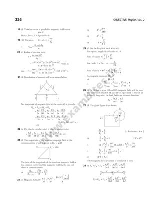 18 (d) Velocity vector is parallel to magnetic field vector.
∴ θ = °
0
Hence, force, F Bqv
= =
sin0 0
19 (b) We have, ( )
b a r
mv
Bq
− = =
∴ v
b a Bq
m
min
( )
=
−
20 (c) Radius of circular path,
r
mv
Bq
=
°
cos 60
=
× × °
× ×
( . ) ( )
. .
–
–
167 10 2 10 60
014 16 10
27 6
19
cos
= .
0 07 m
and T
m
Bq
= =
×
× ×
2 2 167 10
014 16 10
27
19
π π
( ) ( . )
. .
–
–
= ×
0 5 10 6
. –
s
21 (d) Distribution of current will be as shown below.
Net magnitude of magnetic field at the centre O is given by
B B B B
ab bc ac
net = + −
= ⋅ + ⋅ − ⋅
µ
π
µ
π
µ
π
0 0 0
2
3
2
3
2
2 3
I
CO
I
AO
I
BO
/ / /
= ⋅ + ⋅ − ⋅
µ
π
µ
π
µ
π
0 0 0
2
3
2
3
2
2 3
I
r
I
r
I
r
/ / /
[QAO BO CO r
= = = ]
= 0
22 (a) B = (due to circular wire) + (due to straight wire)
= +
µ µ
π
0 0
2 2
I
R
I
R
= +





 = +
µ
π
µ
π
π
0 0
2
1
1 2
4
1
I
R
I
R
( )
23 (d) The magnitude of the resultant magentic field at the
common centre of coil is given as B B
net = 2
The ratio of the magnitude of the resultant magnetic field at
the common centre and the magnetic field due to one coil
alone at common centre.
⇒
B
B
B
B
net
at centre
= =
2 2
1
24 (c) Magnetic field, B
i
R
ef
R
= =
µ µ
0 0
2 2
( )
=






( ) ( )
µ
π
0
2
e
v
R
R
⇒ R
ev
B
2
2
=
µ
π
⇒ R
v
B
2
∝
⇒ R
v
B
∝
25 (c) Let the length of each wire be L.
For square, length of each side = L/4
Area of square =





 =
L L
4 16
2 2
For circle, L r
= 2 π ⇒ r
L
=
2 π
Area of circle = =





 =
π π
π π
r
L L
2
2 2
2 4
As, magnetic moment, M iA
=
⇒ M A
∝
∴
M
M
A
A
square
circle
square
circle
= = =
L
L
2
2
16
4 4
/
/ π
π
26 (b) At O, due to wire AB and DE, magnetic field will be zero.
The combined effect of BC and DF is equivalent to that of an
infinitely long wire, i.e. both fields are in same direction.
⇒ B
I
r
I
r
O = =
2
4 2
0 0
µ
π
µ
π
27 (d) The given figure is as shown
R
R
1
2
1
3
= [Q Resistance, R l
∝ ]
⇒
I
I
R
R
1
2
2
1
3
= = [QV = 4V]
∴ B
I
r
1
0 1
2
90
360
= ×
°
µ
⊗ and B
I
r
2
0 2
2
270
360
= ×
µ
.
∴
B
B
I
I
1
2
1
2
90
270
3
1
3
1
= × = × =
or B B
1 2
⊗ = u
∴Net magnetic field at centre of conductor is zero.
28 (b) F F F
I l
d
I l
d
I l
d
a ab ac
= − = − =
µ
π
µ
π
µ
π
0
2
0
2
0
2
2 2 2 4
( )
F F F
I l
d
I l
d
I l
d
b ba bc
= + = + =
µ
π
µ
π
µ
π
0
2
0
2
0
2
2 2
326 OBJECTIVE Physics Vol. 2
I2
270°
90°
I1
4 V
I
d d
a b c
a c
b
O
I
3
I I
I
3
2
3
I
A
C
B
B
B
B = B
net √2
 
