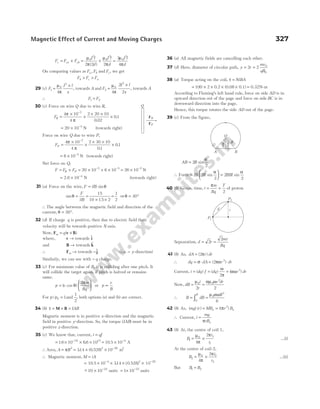 F F F
I l
d
I l
d
I l
d
c ca cb
= + = + =
µ
π
µ
π
µ
π
0
2
0
2
0
2
2 2 2
3
4
( )
On comparing values as F F
a b
, and Fc, we get
F F F
b c a
> >
29 (c) F
I l
x
1
0
2
4
=
×
µ
π
, towards A and F
I l
x
2
0
2
4
2
2
=
×
µ
π
, towards A
∴ F F
1 2
=
30 (c) Force on wire Q due to wire R,
FR =
×
×
× ×
×
−
4 10
4
2 20 10
0 02
01
7
π
π .
.
= × −
20 10 5
N (towards right)
Force on wire Q due to wire P,
FP =
×
×
× ×
×
−
4 10
4
2 30 10
01
01
7
π
π .
.
= × −
6 10 5
N (towards right)
Net force on Q,
F F F
R P
= + = × + ×
− −
20 10 6 10
5 5
= × −
26 10 5
N
= × −
2 6 10 4
. N (towards right)
31 (a) Force on the wire, F ilB
= sinθ
sinθ =
F
ilB
=
× ×
=
.
15
10 15 2
1
2
⇒θ = °
30
∴ The angle between the magnetic field and direction of the
current, θ = °
30 .
32 (d) If charge q is positive, then due to electric field their
velocity will be towards positive X-axis.
Now, F v B
m q
= ×
( )
where, v → towards $
i
and B → towards $
k
∴ Fm → towards −$
j (i.e. − y-direction)
Similarly, we can see with − q charge.
33 (c) For minimum value of B, it is colliding after one pitch. It
will collide the target again, if pitch is halved or remains
same.
p v
m
Bq
=






( cos )
θ
π
2
or p ∝
v
B
For p p
/ 0 1
= and
1
2
, both options (a) and (b) are correct.
34 (b) τ = × =
M B IAB
Magnetic moment is in positive x-direction and the magnetic
field in positive y-direction. So, the torque (IAB) must be in
positive z-direction.
35 (c) We know that, current, i qf
=
= × × ×
−
16 10 66 10
19 15
. . = × −
10 5 10 4
. A
∴ Area, A R
= π 2
= × × −
314 0 528 10
2 20
. ( . ) m2
∴ Magnetic moment, M iA
=
= × × × ×
− −
. ( . ) 10
2
10 5 10 314 0 528
4 20
.
~
− × −
10 10 24
units = × −
1 10 23
units
36 (a) All magnetic fields are cancelling each other.
37 (d) Here, diameter of circular path, y r
mv
qB
= =
2 2 0
0
38 (a) Torque acting on the coil, τ = NiBA
= × × × ×
100 2 0.2 (0.08 0.1) = 0.32N-m
According to Fleming’s left hand rule, force on side AD is in
upward direction out of the page and force on side BC is in
downward direction into the page.
Hence, this torque rotates the side AD out of the page.
39 (c) From the figure,
AB R
= 2
2
sin
α
∴ Force =





 =
IB R BIR
2
2
2
2
sin sin
α α
40 (b) Given, time, t
m
Bq
T
= =
π
2
of proton
Sepearation, d r
mv
Bq
= =
2
2
41 (b) As, dA r dr
= ( )
2π
∴ dq dA r dr
= ⋅ = ⋅
σ πα
( )
2 3
Current, i dq f dq r dr
= = =
( ) ( ) ( )
ω
π
αω
2
3
Now, dB
i
r
r dr
= =
µ αµ ω
0 0
2
2 2
∴ B dB
R
R
= =
∫0
0
3
6
µ αω
42 (b) As, ( ) ( ) ( )
mg r MB i r B
x x
= = π 2
∴ Current, i
mg
rBx
=
π
43 (b) At, the centre of coil 1,
B
i
r
1
0 1
1
4
2
= ×
µ
π
π
...(i)
At the centre of coil-2,
B
i
r
2
0 2
2
4
2
= ×
µ
π
π
...(ii)
But B B
1 2
=
Magnetic Effect of Current and Moving Charges 327
P2
P1
d r
A B
R
α
2
α
2
O
Q
FR
FP
 