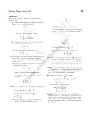 Special cases
Some points related to calculation of electric flux in
different cases
(i) If surface contains number of charges, as shown in
figure, then qin can be calculated as
q q q q
in = − +
1 2 3
∴ φ
ε ε
= =
− +
q q q q
in
0
1 2 3
0
(ii) If a charge q is placed at the centre of a cube, then
the flux passing through cube,
φ
ε ε
= =
q q
in
0 0
The flux passing through each face of cube,
φ
φ
ε
′ = =
6 6 0
q
(by symmetry)
(iii) To calculate flux passing through open surface, first
make surface close in such a manner that point
charge comes at the centre and then apply symmetry
concept, e.g.
(a) A charge q is placed at the centre of an imaginary
hemispherical surface.
First, make the surface close by placing another
hemisphere.
Flux through sphere, φ
ε ε
= =
q q
in
0 0
By symmetry, flux through hemisphere,
φ
φ
ε
′ = =
2 2 0
q
(b) A charge Q is placed at a distance a/2 above the
centre of a horizontal square of edge a.
First, make the surface close by placing five square
faces ( )
a a
× , so that a cube is formed and charge Q
is at centre of a cube.
Flux through the cube, φ
ε ε
= =
q Q
in
0 0
By symmetry, flux through each square face,
φ
φ
ε
′ = =
6 6 0
Q
Note In case of closed symmetrical body with charge q at its centre,
the electric flux linked with each half will be
φ
ε
E q
2 2 0
= . If the
symmetrical closed body has n identical faces with point charge
at its centre, flux linked with each face will be
φ
ε
E
n
q
n
=
0
.
Example 1.42 An uniformly charged conducting sphere of
2.4 m diameter has a surface charge density of 80.0 µC/m2
.
(i) Find the charge on the sphere. (ii) What is the total
electric flux leaving the surface of the sphere?
Sol. (i) Using the relation σ
π
=
q
R
4 2
, we get
q R
= ×
4 2
π σ = × × × × −
4
22
7
80 10
2 6
(1.2)
= × −
1.45 C
10 3
(ii)Using Gauss’s theorem, we get
φ
ε
= =
×
×
−
−
q
0
3
12
10
10
1.45
8.854
= ×
1.64 108
N-m2
C−1
Example 1.43 A point charge causes an electric flux of
− ×
10 103
. N-m2
C−1
to pass through a spherical Gaussian
surface of 10.0 cm radius centred on the charge. (i) If the
radius of the Gaussian surface is doubled, how much flux
will pass through the surface? (ii) What is the value of the
point charge?
Electric Charges and Fields 23
q
Fig. 1.32 Charge at the centre of a hemisphere
q
Fig. 1.33 Assume another symmetrical hemisphere to form a sphere
q1
−q2
q3
Fig. 1.31 Charges enclosed by a surface
a/2
a
a
Q
Fig. 1.34 Charge at a distance a/2 from square
Q
Fig. 1.35 A cube
 