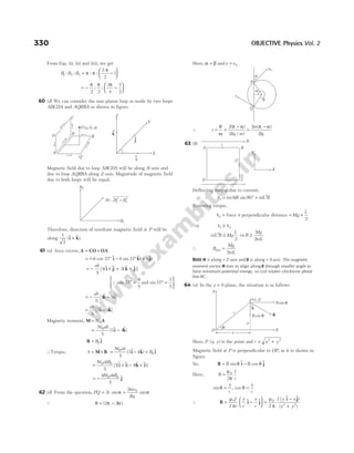 From Eqs. (i), (ii) and (iii), we get
B B B
1 2 3
3
2
1
: : : :
= −






π π
π
= − −






π π π
2 2
3
4
1
2
: :
60 (d) We can consider the non-planar loop as made by two loops
ABCDA and AQRBA as shown in figure.
Magnetic field due to loop ABCDA will be along X-axis and
due to loop AQRBA along Z-axis. Magnitude of magnetic field
due to both loops will be equal.
Therefore, direction of resultant magnetic field at P will be
along
1
2
($ $)
i k
+ .
61 (a) Area vector, A CO OA
= ×
= − ° − ° ×
( cos $ sin $ ( $)
b b a
37 37
i k) j
= − × + ×
ab
5
4 3
[ ($ $) ( $ $)]
i j k j
Q cos and sin
37
4
5
37
3
5
° = ° =






= − −
ab
5
4 3
[ $ $]
k i
= −
ab
5
3 4
[ $ $]
i k
Magnetic moment, M A
= Ni0
= −
Ni ab
0
5
3 4
( $ $)
i k
B i
= B0
$
∴Torque, τ = × = − ×
M B i k i
Ni ab
B
0
0
5
3 4
( $ $) $
= × − ×
Ni abB
0 0
5
3 4
[ ($ $) ($ $)]
i i k i
= −
4
5
0 0
Ni abB $
j
62 (d) From the question, PQ r
= 2 sinα =
2 0
mv
Bq
sinα
Q θ π α
= −
( )
2 2
Here, α β
= andv v
= 0
∴ t
Bq m
= =
−
θ
ω
π α
2( )
( / )
=
−
2m
Bq
( )
π α
63 (b)
Deflecting torque due to current,
τ1
2
90
= ° =
( ) sin
niAB niL B
Restoring torque,
τ2 = force × perpendicular distance = ×
Mg
L
2
⇒ τ τ
1 2
≥
niL B Mg
L
2
2
≥ ⇒B
Mg
niL
≥
2
∴ B
Mg
niL
min =
2
Note M is along + Z-axis and B is along + X-axis. The magnetic
moment vector M tries to align along B through smaller angle to
have minimum potential energy, so coil rotates clockwise about
line BC.
64 (a) In the z = 0 plane, the situation is as follows
Here, P x y
( , ) is the point and r x y
= +
2 2
Magnetic field at P is perpendicular to OP, as it is shown in
figure.
So, B i j
= −
B B
sin $ cos $
θ θ
Here, B
I
r
=
µ
π
0
2
sin , cos
θ θ
= =
y
r
x
r
∴ B i j
= −






µ
π
0
2
I
r
y
r
x
r
$ $ =
−
+
µ
π
0
2 2
2
I y x
x y
( $ $)
( )
i j
330 OBJECTIVE Physics Vol. 2
P x, y
( )
B sin θ
θ
B cos θ
y
X
r
Y
x
O
θ
B
a
q
a
v0
P
v
Q
A B
C
D
Y
X
B
i
B2
B B B
= +
1
2
2
2
B1
D
C
A
B
Q
R
P a, , a
( 0 )
Z
X
^
k
^
i
^
j
Y
 