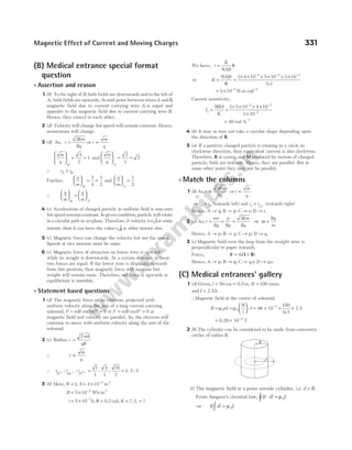 (B) Medical entrance special format
question
l Assertion and reason
1 (b) To the right of B, both fields are downwards and to the left of
A, both fields are upwards. At mid-point between wiresA andB,
magnetic field due to current carrying wire A is equal and
opposite to the magnetic field due to current carrying wire B.
Hence, they cancel to each other.
2 (d) Velocity will change but speed will remain constant. Hence,
momentum will change.
3 (d) As, r
Km
Bq
=
2
or r ∝
m
q
m
q





 = =
α
4
2
1 and
m
q d





 = =
2
1
2
∴ r r
d > α
Further,
q
m





 = =
α
2
4
1
2
and
q
m d





 =
1
2
∴
q
m
q
m d





 =






α
4 (c) Acceleration of charged particle in uniform field is non-zero
but speed remains constant. In given condition, particle will rotate
in a circular path in xy-plane. Therefore, if velocity isv0
$
iat some
instant, then it can have the valuev0
$
j at other instant also.
5 (c) Magnetic force can change the velocity but not the speed.
Speeds at two instants must be same.
6 (c) Magnetic force of attraction on lower wire is upwards
while its weight is downwards. At a certain distance x, these
two forces are equal. If the lower wire is displaced upwards
from this position, then magnetic force will increase but
weight will remain same. Therefore, net force is upwards or
equilibrium is unstable.
l Statement based questions
1 (d) The magnetic force on an electron, projected with
uniform velocity along the axis of a long current carrying
solenoid, F = evB sin180 0
° = or F evB
= ° =
sin0 0 as
magnetic field and velocity are parallel. So, the electron will
continue to move with uniform velocity along the axis of the
solenoid.
2 (c) Radius, r
mk
qB
=
2
∴ r
m
q
∝
∴ r r r
H He
+ + + =
: : : :
O2
1
1
4
1
16
2
= 1 2 2
: :
3 (b) Here, N A
= = × −
1 4 10 2
, m2
B = × −
5 10 2
Wb/m2
i = × =
−
5 10 3
A 0.2
, θ rad, K Is
= =
?, ?
We have, i
K
NAB
= θ
⇒ K
NABi
= =
× × × × × ×
− − −
θ
1 4 10 5 10 5 10
0 2
2 2 3
.
= × −
5 10 5
N-m rad−1
Current sensitivity,
I
NBA
K
s = =
× × × ×
×
− −
−
1 5 10 4 10
5 10
2 2
5
= 40 rad A−1
4 (b) It may or may not take a circular shape depending upon
the direction of B.
5 (a) If a positive charged particle is rotating in a circle in
clockwise direction, then equivalent current is also clockwise.
Therefore, B at centre and Mproduced by motion of charged
particle, both are inwards. Hence, they are parallel. But at
some other point they may not be parallel.
l Match the columns
1 (b) As, r
Km
Bq
=
2
⇒r ∝
m
q
⇒r r
d > α (towards left) and r r
e < −
Cl
(towards right)
Hence, A → q; B → p; C → s; D → r.
2 (a) As, r
mv
Bq
p
Bq
Km
Bq
= = =
2
⇒ ω =
Bq
m
Hence, A → p; B → q; C → p; D → q.
3 (c) Magnetic field over the loop from the straight wire is
perpendicular to paper inwards.
Force, F l B
= ×
i d
( )
Hence, A → p; B → q; C → q,s; D → q,s.
(C) Medical entrances’ gallery
1 (d) Given, l = 50 cm = 0.5 m, N = 100 turns
and I = 2.5A
∴Magnetic field at the centre of solenoid,
B nI
N
l
I
= =





 ⋅
µ µ
0 0 = × × ×
−
4 10 7
π
100
0.5
2.5
= × −
6.28 10 4
T
2 (b) The cylinder can be considered to be made from concentric
circles of radius R.
(i) The magnetic field at a point outside cylinder, i.e. d R
> .
From Ampere’s circuital law, B dl I
⋅ =
∫ µ0
⇒ B dl I
∫ = µ0
Magnetic Effect of Current and Moving Charges 331
d
R
 