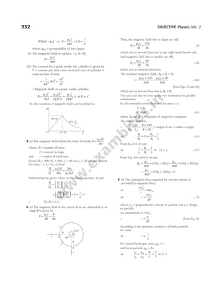 B d I
( )
2 0
π µ
= ⇒ B
I
d
=
µ
π
0
2
⇒B
d
∝
1
where, µ0 = permeability of free space.
(ii) The magnetic field at surface, i.e. d R
= ,
B
I
R
=
µ
π
0
2
(iii) The current for a point inside the cylinder is given by
I′ = current per unit cross-sectional area of cylinder ×
cross-section of loop
= =
I
R
d
Id
R
π
π
2
2
2
2
∴Magnetic field at a point inside cylinder,
B
I
d
Id
R d
I
R
d
=
′
= =
µ
π
µ
π
µ
π
0 0
2
2
0
2
2 2 2
⇒ B d
∝
So, the variation of magnetic field can be plotted as
3 (a) The magnetic field within the turns of toroid, B
NI
r
=
µ
π
0
2
where, N = number of turns,
I = current in loops
and r = radius of each turn.
Given, N1 200
= , N2 100
= , r1 40
= cm, r2 20
= cm and current
I is same, i.e. I I I
1 2
= = , then
B
B
NI
r
r
N I
1
2
0 1
1
2
0 2
2
2
= ×
µ
π
π
µ
Substituting the given values in the above equation, we get
B
B
N
N
r
r
1
2
1
2
2
1
=












=












200
100
20
40
= × =
2
1
2
1
∴ B B
1 2 1 1
: :
=
4 (a) The magnetic field at the centre of an arc subtended at an
angle θ is given by
B
i
R
= ×
µ θ
π
0
2 2
Then, the magnetic field due to larger arc AB,
B
i
R
1
0 1
2
270
2
= ×
µ
π
…(i)
which acts in inward direction as per right hand thumb rule.
And magnetic field due to smaller arc AB,
B
i
R
2
0 2
2
90
2
= ×
µ
π
…(ii)
which acts in outward direction.
The resultant magnetic field, B B B
R = +
1 2
= −
×
+
×
µ
π
µ
π
0 1 0 2
270
4
90
4
i
R
i
R
…(iii)
[from Eqs. (i) and (ii)]
which acts in inward direction as B B
1 2
> .
Two arcs can also be seen as the two resistances in parallel
combination.
So, the potential across them will be same, i.e.
V V
1 2
=
iR i R
1 1 2 2
= …(iv)
where, R1 and R2 = resistance of respective segments.
The wire is uniform,
∴
R
R
L
L
R
R
1
2
1
2
270
90
= =
×
×
[Q length of arc = radius × angle]
⇒
R
R
1
2
3
= ⇒
R
R
2
1
1
3
= …(v)
From Eq. (iv), we get
⇒
i
i
R
R
1
2
2
1
1
3
= = or 3 1 2
i i
= …(vi)
From Eqs. (iii) and (v), we get
B
R
i i
R = − +
µ
π
0
1 2
4
270 90
( ) = − +
µ
π
0
1 1
4
270 90 3
R
i i
[ ( )]
= − + =
µ
π
0
1 1
4
270 270 0
R
i i
( )
5 (d) The centripetal force required for circular motion is
provided by magnetic force.
⇒
mv
r
Bqv
p
p
2
=
⇒ r
mv
qB
p
= … (i)
where,vp = perpendicular velocity of particle and q = charge
on particle.
As, momentum, p mvp
=
∴ r
p
qB
= [from Eq. (i)]
According to the question, moment a of both particles
are same.
⇒ r
q
∝
1
For ionised hydrogen atom, q e
H =
and for α-particle, q e
α = 2
⇒
r
r
q
q
e
e
H
H
α
α
= = =
2 2
1
or 2 1
:
332 OBJECTIVE Physics Vol. 2
i1
i2
i A
P
270°
B
90°
i
R
R
B
O d R
= d
B ∝ 1
d
B d
∝
 