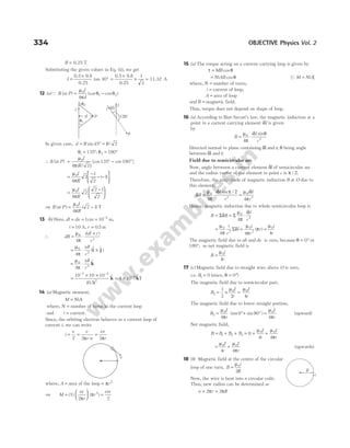 B = 0.25 T
Substituting the given values in Eq. (ii), we get
I =
×
°
0.5 9.8
0.25
tan 30
0.5 9.8
0.25
1
3
=
×
× = 11.32 A
12 (a)Q B (at P) = −
µ
π
θ θ
0
1 2
4
I
d
(cos cos )
In given case, d R R
= ° =
sin /
45 2
θ1 135
= °, θ2 180
= °
∴ B (at P) =
µ
π )
0
4 2
I
R
( /
[cos cos ]
135 180
° − °
=
−
− −






µ
π
0
4
2
1
2
1
I
R
( )
=
−






µ
π
0
4
2
2 1
2
I
R
⇒ B P
I
R
( ) ( )
at = −
µ
π
0
4
2 1 T
13 (b) Here, dl dx
= = 1cm = −
10 2
m,
i = 10 A, r = 0 5
. m
∴ dB
i dl r
r
= ⋅
×
µ
π
0
3
4
( )
= ⋅ ×
µ
π
0
2
4
idl
r
($ $ )
i j
= ⋅
µ
π
0
2
4
idl
r
$
k
=
× ×
− −
10 10 10
0 5
7 2
2
( )
.
$
k = × −
4 10 8 $
kT
14 (a) Magnetic moment,
M NiA
=
where, N = number of turns in the current loop
and i = current.
Since, the orbiting electron behaves as a current loop of
current i, we can write
i
e
T
e
r v
ev
r
= = =
2 2
π π
/
where, A = area of the loop = πr2
⇒ M
ev
r
r
evr
=





 =
(1)
2 2
2
π
π
( )
15 (a) The torque acting on a current carrying loop is given by
τ θ
= MB cos
= NiAB cosθ [ ]
QM NiA
=
where, N = number of turns,
i = current of loop,
A = area of loop
and B = magnetic field.
Thus, torque does not depend on shape of loop.
16 (a) According to Biot-Savart’s law, the magnetic induction at a
point to a current carrying element i l
δ is given
by
B
i l
r
= ⋅
µ
π
δ θ
0
2
4
sin
Directed normal to plane containing δl and r, θ being angle
between δl and r.
Field due to semicircular arc
Now, angle between a current element δl of semicircular arc
and the radius vector of the element to point c is π / 2.
Therefore, the magnitude of magnetic induction B at O due to
this element,
δ
µ
π
δ π / 2 µ δ
π
B
i l
r
i l
r
= ⋅ =
0
2
0
2
4 4
sin
Hence, magnetic induction due to whole semicircular loop is
B B
i l
r
= = ⋅
Σ Σ
δ
µ
π
δ
0
2
4
=
µ
π
δ
0
2
4
i
r
l
Σ = =
µ
π
π
µ
0
2
0
4 4
i
r
r
i
r
( )
The magnetic field due to ab and de is zero, because θ = °
0 or
180°, so net magnetic field is
B
i
r
=
µ0
4
17 (c) Magnetic field due to straight wire above O is zero,
i.e. B1 0
= (since, θ = °
0 )
The magnetic field due to semicircular part,
B
I
r
2
0
1
2 2
= × =
µ µ0
4
I
r
The magnetic field due to lower straight portion,
B
I
r
3
0
4
0 90
= °+ °
µ
π
(sin sin ) =
µ
π
0
4
I
r
(upward)
Net magnetic field,
B B B B
= + +
1 2 3 = +
0
4
0
µ I
r
+
µ
π
0
4
I
r
=
µ0
4
I
r
+
µ
π
0
4
I
r
(upwards)
18 (b) Magnetic field at the centre of the circular
loop of one turn, B
i
R
=
µ0
2
Now, the wire is bent into n circular coils.
Thus, new radius can be determined as
n r R
× =
2 2
π π
334 OBJECTIVE Physics Vol. 2
v
θ2
P
I
135°
I
I
45°
d
P
θ1
i
R
 