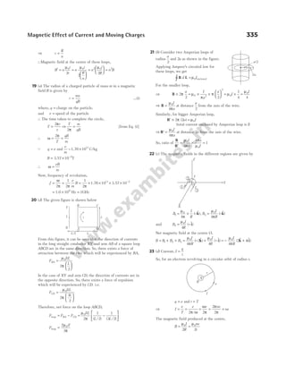 ⇒ r
R
n
=
∴Magnetic field at the centre of these loops,
B n
i
r
n
i
R
n
n
i
R
′ = =






=






µ µ µ
0 0 2 0
2
2
2
= n B
2
19 (a) The radius of a charged particle of mass m in a magnetic
field B is given by
r
mv
qB
= …(i)
where, q = charge on the particle.
and v = speed of the particle
∴ The time taken to complete the circle,
T
r
v
=
2π
⇒
T m
qB
2π
= [from Eq. (i)]
∴ ω
π
= =
2
T
qB
m
Q q e
= and
e
m
= 1.76×1011
C/kg
B = × −
3.57 10 2
T
∴ ω =
eB
m
Now, frequency of revolution,
f
e
m
B
= = = × × × × −
ω
π π π
2
1
2
1
2
10 10
11 2
1.76 3.57
= ×
1.0 109
Hz = 1GHz
20 (d) The given figure is shown below
From this figure, it can be seen that the direction of currents
in the long straight conductor XY and arm AB of a square loop
ABCD are in the same direction. So, there exists a force of
attraction between the two which will be experienced by BA,
F
IiL
L
BA =






µ
π
0
2
2
In the case of XY and arm CD, the direction of currents are in
the opposite direction. So, there exists a force of repulsion
which will be experienced by CD. i.e.
F
IiL
L
CD =






µ
π
0
2
3
2
Therefore, net force on the loop ABCD,
F F F
IiL
L L
BA CD
loop = − = −






µ
π
0
2
1
2
1
3 2
( / ) ( / )
F
iI
loop =
2
3
0
µ
π
21 (b) Consider two Amperian loops of
radius
a
2
and 2a as shown in the figure.
Applying Ampere’s circuital law for
these loops, we get
B L =
∫ d I
µ0 enclosed
For the smaller loop,
⇒ B × = × ×






2
2 2
0 2
2
π µ
π
π
a I
a
a
= × =
µ
µ
0
0
1
4 4
I
I
⇒ B =
µ
π
0
4
I
a
at distance
a
2
from the axis of the wire.
Similarly, for bigger Amperian loop,
′ × =
B 2 2 0
π µ
( )
a I
(total current enclosed by Amperian loop is I)
⇒ ′ =
B
µ
π
0
4
I
a
at distance 2a from the axis of the wire.
So, ratio of
B
B′
= × =
µ
π
π
µ
0
0
4
4
1
I
a
a
I
22 (c) The magnetic fields in the different regions are given by
B
I
R
B
I
R
1
0
3
0
4 4
= × − = −
µ
π
µ
π
( $), ( $)
k k
and B
I
R
2
0
4
= −
µ
( $)
i
Net magnetic field at the centre O,
B B B B
I
R
I
R
I
R
= + + = − + − = − +
1 2 3
0 0 0
4
2
4 4
2
µ
π
µ µ
π
π
( $) ( $) ( $ $
k i k i)
23 (d) Current, I
q
t
=
So, for an electron revolving in a circular orbit of radius r,
q e
= and t T
=
⇒ I
e
T
e
= =
2π ω
/
= = =
ω
π
π
π
e ne
ne
2
2
2
The magnetic field produced at the centre,
B
I
R
ne
r
= =
µ µ
0 0
2 2
Magnetic Effect of Current and Moving Charges 335
A D
B C
X
Y
L
I
L
L/2
i
a/2
2a
R
I
I
I
Y
X
2
3
1
Z
O
X
B
I
e
r
 