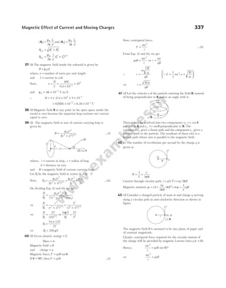 | |
B1
0 1
2
=
µ
π
I
d
and | |
B2
0 2
2
=
µ
π
I
d
B B B
net = +
1
2
2
2
B
d
I I
net = +
µ
π
0
1
2
2
2 1 2
2
1
( ) /
37 (b) The magnetic field inside the solenoid is given by
B nI
= µ0
where, n = number of turns per unit length
and I = current in coil
Now, n
N
L
= =
×
=
−
400
0 4 10
10
2
5
.
and µ π
0
7
4 10
= × −
T-m/A
∴ B = × × × × −
4 314 10 5 10
5 7
.
= × = ×
− −
62800 10 10
5 1
6.28 T
38 (b) Magnetic field B at any point in the open space inside the
toroid is zero because the amperian loop encloses net current
equal to zero.
39 (b) The magnetic field at axis of current carrying loop is
given by
B
ir
r d
=
+
µ0
2
2 2 3 2
2( ) /
…(i)
where, i = current in loop, r = radius of loop
d = distance on axis
and B = magnetic field of current carrying loop.
Let B1 be the magnetic field at centre (d = 0).
Now, B
ir
r
ir
r
1
0
2
2 2 3 2
0
2
3
2 0 2
=
+
=
µ µ
( ) /
=
µ0
2
i
r
…(ii)
On dividing Eqs. (i) and (ii), we get
B
B
ir r
r d i
1
0
2
2 2 3 2
0
2
2
=
×
+ ×
µ
µ
( ) /
⇒
B
B
r
r d
1
3
2 2 3 2
=
+
( ) /
=
+
3
3 4
3
2 2 3 2
( ) /
⇒
B
B1
3 2
27
25
=
( ) /
⇒
54 27
5
1
3
µT
B
=
B1
54 125
27
=
×
⇒ B1 250
= µT
40 (b) Given, kinetic energy = E
Mass = m
Magnetic field = B
and charge = q
Magnetic force, F qvB
= sinθ
If θ = 90°, then F qvB
= …(i)
Now, centripetal force,
F
mv
r
=
2
…(ii)
From Eqs. (i) and (ii), we get
qvB
mv
r
r
mv
qB
= ⇒ =
2
∴ r
m
E
m
qB
=
2
QE mv v
E
m
= =






1
2
2
2
,
⇒ r
Em
qB
=
2
41 (d) Let the velocityv of the particle entering the field B, instead
of being perpendicular to B makes an angle with it.
Then,v may be resolved into two components:v v
|| cos
= θ
parallel to B andv v
⊥ = sinθ perpendicular to B. The
componentv|| gives a linear path and the componentv⊥ gives a
circular path to the particle. The resultant of these two is a
helical path whose axis is parallel to the magnetic field.
42 (c) The number of revolutions per second by the charge q is
given as
N
T
v
R
= =
1
2π
Current through circular path, i q T vq R
= =
( / ) /
1 2π
Magnetic moment, µ = iA =
vq
R
R
2
2
π
π
( ) ⇒µ =
1
2
vqR
43 (d) Consider a charged particle of mass m and charge q moving
along a circular path in anti-clockwise direction as shown in
figure.
The magnetic field B is assumed to be into plane of paper and
of constant magnitude.
Clearly, centripetal force required for the circular motion of
the charge will be provided by magnetic Lorentz force q v B
( ).
×
Hence,
mv
r
qvB
2
90
= °
sin
⇒
mv
r
qvB
2
=
Magnetic Effect of Current and Moving Charges 337
r
v
( )
m, q
× B
R
v
q
O
r
i
i
O
θ
d
dB
dB cos θ
B
 