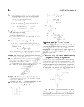 Sol. (i) According to Gauss’s law, the electric flux through a
Gaussian surface depends upon the charge enclosed
inside the surface and not upon its size. Thus, the
electric flux will remain unchanged,
i.e. − ×
10 103
. N-m2
C−1
.
(ii) Using the formula φ
ε
=
q
0
(Gauss’s theorem), we get
⇒ q = = × × − ×
−
ε φ
0
12 3
10 10
8.854 1.0
( )
= − × −
8.854 C
10 9
= − 8.8 C
n
Example 1.44 A point charge q is placed at the centre of a
cube. What is the flux linked
(i) with all the faces of the cube?
(ii) with each face of the cube?
(iii) if charge is not at the centre, then what will be the answers
of parts (i) and (ii)?
Sol. (i) According to Gauss’s law, φ = =
total
in
q q
ε ε
0 0
(ii) The cube is a symmetrical body with 6 faces and the
point charge is at its centre, so electric flux linked with
each face will be
φ =
φ
=
each face
total
6 6 0
q
ε
(iii) If charge is not at the centre, the answer of part (i) will
remain same while that of part (ii) will change.
Example 1.45 A point charge Q is placed at one corner of a
cube. Find flux passing through a cube.
Sol. First, make the surface close by placing three identical
cubes at three sides of given cube and four cubes above. Now,
charge comes at the centre of 8 cubes.
The flux passing through each cube will be (1/8)th of the flux
Q/ε0. Hence, flux passing through given cube is Q/8 0
ε .
Example 1.46 A hemispherical body of radius R is placed in
a uniform electric field E. What is the flux linked with the
curved surface, if the field is
(i) parallel to the base (ii) and perpendicular to the base?
Sol. We know, flux passing through closed surface,
φ
ε
= ⋅ =
∫ E S
d
qin
0
(i)
Charge inside hemisphere, qin = 0,
i.e. E S
⋅ =
∫ d 0
⇒ φ φ
curved plane
+ = 0
⇒ φcurved + ° =
E S cos 90 0
⇒ φcurved = 0
(ii)
Also, φ φ
curved plane
+ = 0
⇒ φcurved + ° =
E S cos 0 0
⇒ φ π
curved + =
E R2
0
⇒ φ π
curved = − E R2
Applications of Gauss’s law
To calculate electric field by Gauss’s theorem, we will draw
a Gaussian surface (either sphere or cylinder, according to
the situation) in such a way that electric field is
perpendicular at each point of surface and its magnitude is
same at every point and then apply Gauss’s law. Let us start
with some simple cases.
1. Electric field due to an infinitely long
straight uniformly charged wire
Consider a long line charge with a linear charge density
(charge per unit length), λ. To calculate the electric field
at a point, located at a distance r from the line charge, we
construct a Gaussian surface, a cylinder of any arbitrary
length l of radius r and its axis coinciding with the axis of
the line charge. This cylinder have three surfaces. One is
curved surface and the two plane parallel surfaces.
Field lines at plane parallel surfaces are tangential, so flux
passing through these surfaces is zero. The magnitude of
electric field is having the same magnitude (say E ) at
24 OBJECTIVE Physics Vol. 2
A
E
F
Q
H
G
D
C
B
d S
E
d S
E
E E
l
+
+
+
+
+
+
+
r
Gaussian surface
Fig. 1.36 Cylindrical Gaussian surface around a line charge
 
