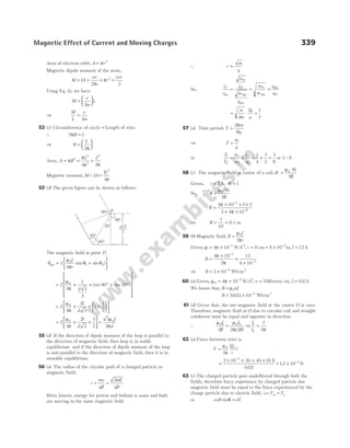 Area of electron orbit, A r
= π 2
Magnetic dipole moment of the atom,
M IA
ev
r
r
= = ×
2
2
π
π =
evr
2
Using Eq. (i), we have
M
e
m
L
=






2
⇒
M
L
e
m
=
2
52 (c) Circumference of circle = Length of wire
∴ 2πR L
=
⇒ R
L
=






2π
Area, A = = =
π
π
π π
R
L L
2
2
2
2
4 4
Magnetic moment, M = IA =
IL2
4π
53 (d) The given figure can be drawn as follows.
The magnetic field at point P,
B
I
r
net = +






2
4
0
1 2
µ
π
θ θ
(sin sin )
= × × ° + °












2
4 3
2
90 30
0
µ
π
I
d
(sin sin )
= × × +












2
4
2
3
1
1
2
0
µ
π
I
d
= × ×





 =
2
4
2
3
3
2
3
2
0 0
µ
π
µ
π
I
d
I
d
55 (d) If the direction of dipole moment of the loop is parallel to
the direction of magnetic field, then loop is in stable
equilibrium and if the direction of dipole moment of the loop
is anti-parallel to the direction of magnetic field, then it is in
unstable equilibrium.
56 (a) The radius of the circular path of a charged particle in
magnetic field,
r
mv
qB
mE
qB
= =
2
Here, kinetic energy for proton and helium is same and both
are moving in the same magnetic field.
∴ r
m
q
∝
So,
r
r
m
q
m
q
m
m
q
q
P
P
P P
P
He He
He
= = ×
He
He
= ⋅ =
m
m
q
q
4
2 1
1
57 (a) Time period, T
m
Bq
=
2π
⇒ T
m
q
=
or
T
T
m
m
q
q
1
2
1
2
2
1
1
4
3
2
3
8
= × = × = or 3 : 8
58 (c) The magnetic field at centre of a coil, B
Ni
R
=
µ0
2
Given, i = 2 A, N = 1
So, R
Ni
B
=
µ0
2
R =
× × ×
× ×
−
−
4 10 1 2
2 4 10
7
6
π
π
⇒ R = =
1
10
0.1 m
59 (b) Magnetic field, B
I
r
=
µ
π
0
2
Given, µ π
= × −
4 10 7
N/A2
, r = = × −
8 8 10 2
cm m, I = 12A
B =
×
×
×
−
−
4 10
2
12
8 10
7
2
π
π
⇒ B = × −
3 10 5
Wb/m2
60 (a) Given, µ π
0
7 2
4 10 500 0 8
= × = =
−
N/A turns /m,
, .
n I A
We know that, B nI
= µ0
B = × −
5024 10 4
. Wb/m2
61 (d) Given that, the net magnetic field at the centre O is zero.
Therefore, magnetic field at O due to circular coil and straight
conductor must be equal and opposite in direction.
∴
µ µ
π(
0 1 0 2
2 2 2
I
R
I
R
=
)
⇒
I
I
1
2
1
2
=
π
62 (a) Force between wire is
F
II
r
l
=
µ
π
0 1 2
2
=
× × × ×
−
2 10 30 40
0 02
7
( )
.
0.1
= × −
12 10 3
. N
63 (c) The charged particle goes undeflected through both the
fields, therefore force experience by charged particle due
magnetic field must be equal to the force experienced by the
charge particle due to electric field, i.e. F F
m e
=
or evB eE
sinθ =
Magnetic Effect of Current and Moving Charges 339
d√3
2
90°
30°
60°
60°
P
90°
 