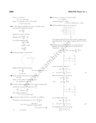 Given,v = × −
2 103 1
ms
B = 1.5 T and θ = °
90
Hence, E vB
= = × × × °
sin sin
θ 2 10 90
3
1.5
= ×
3 103
V/m or N/C
64 (a) The magnetic field ( )
B at the centre of circular current
carrying coil of radius R and current
I B
I
R
, =
µ0
2
Similarly, if current = 2I, then
Magnetic field = =
µ0 2
2
2
I
R
B
So, resultant magnetic field
= +
B B
2 2
2
( )
= =
5 5
2
B B
=
µ0 5
2
I
R
65 (d) The given figure is shown below
Magnetic field outside the long rod,
B
i
r
=
µ
π
0
2
[for rod 3 and rod 4, r r
3 4
< ]
∴ B B
3 4 0
> ≠
66 (d) The magnetic field at the centre of new loop
B n B
′ = 2
where, n is the number of turns in the loop.
∴ B B
′ = ( )
4 2
or B B
′ = 16
67 (c) Under uniform magnetic field, force evB acts on proton and
provides the necessary centripetal force
mv
a
2
.
∴
mv
a
evB
2
= ⇒v
aeB
m
=
Now, angular momentum,
L r p a aeB a eB
= × = × = 2
68 (c) Given, B = × −
835 10 2
. $ ,
iT v = × ×
( $ $)
2 10 4 10
5 5
i + j m/s
The distance covered by proton, d T v
m
qB
v
= =
( ) ( )
2π
= × ×
×
× × ×
−
− −
2 314
167 10
16 10 835 10
27
19 2
.
.
. . $
i
× × ×
( $ $
2 10 4 10
5 5
i + j)
⇒ d = 0.157 m
69 (d) Given, n = 12 turns, I = 15A
, B = 0 2
. $,
i
A = − 0 04 2
. $
i m
∴ Potential energy,U nIAB
=
= × × − ×
12 15 0 04 0 2
( . ) . = −144
. J
70 (b) The described condition can be shown as
The magnetic field at P due to inner and outer conductors are
equal and opposite. Hence, the net magnetic field at P will be
zero.
71 (b) When the currents in the wires are in same direction.
Magnetic field at mid-point O due to I and II wires are
respectively
B
i
x
I = ⊗
µ
π
0 1
4
2
and B
i
x
II =
µ
π
0 2
4
2
. 8
So, the net magnetic field at O,
B
x
i i
net = ⋅ −
µ
π
0
1 2
4
2
( )
⇒ 10 10
4
2
6 0
1 2
× = ⋅ −
− µ
π x
i i
( ) …(i)
When the direction of i2 is reversed,
B
i
x
I = ⋅ ⊗
µ
π
0 1
4
2
and B
i
x
II = ⊗
µ
π
0 2
4
2
.
So, net magnetic field at O,
B
x
i i
net = ⋅ +
µ
π
0
1 2
4
2
( )
⇒ 40 10
4
2
6 0
1 2
× = ⋅ +
− µ
π x
i i
( ) …(ii)
On dividing Eq. (ii) by Eq. (i), we get
i i
i i
1 2
1 2
4
1
+
−
= ⇒
i
i
1
2
5
3
=
340 OBJECTIVE Physics Vol. 2
i1 i2
O
I II
x
x
i1 i2
O
x
x
I II
i
r
P
i
0 1 2 3 4
 