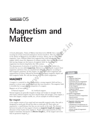 A Greek philosopher, Thales of Miletus had observed in 600 BC that a naturally
occuring ore of iron attracted small pieces of iron towards it. This ore was found
in the district of Magnesia in Asia Minor in Greece. Hence, the ore was named
magnetite. Later, William Gilbert first suggested that earth behaves as a huge
magnet which causes the alignment of compass needles, then oersted discovered
that moving charges are the sources of magnetic field. So, the science of
magnetism was known long before the 19th century.
The phenomenon of attraction of small bits of iron, steel, cobalt, nickel, etc.,
towards the ore was called magnetism. Matters (i.e. solids, liquids or gases) show
magnetism and hence they are classified into different categories according to
their magnetic properties. In this chapter, we shall learn about magnetism and
magnetisation of matter followed by knowledge of magnets magnetics dipole and
their magnetic fields. We will also discuss about the earth’s magnetism.
MAGNET
A magnet is a material or object that exhibits a strong magnetic field and has a
property to attract some specific materials like iron towards it. The magnetic field
is invisible but is responsible for properties of a magnet.
Magnets are of two types
(i) Natural magnets (ii) Artificial magnets
Natural magnets are generally irregular in shape and weaker in strength. On the
other hand, artificial magnets may have desired shape and strength. A bar magnet, a
horse shoe magnet, compass needle, etc., all are examples of artificial magnet.
Bar magnet
A bar magnet consists of two equal and non-separable magnetic poles. One pole is
designated as north pole (N) and the other as south pole (S). These poles are
separated at a small distance but they are not exactly at the ends. The distance
between two poles of a bar magnet is known as magnetic length of a magnet. It’s
direction is from S-pole of the magnet to N-pole and is represented by 2l. This
length is sometimes also known as effective length ( )
Le of the magnet and is less
than its geometric length ( )
Lg .
05
Magnetism and
Matter
CHAPTER
Inside
1
2
3
Magnet
Earth’s magnetism
Magnetic induction and
magnetic materials
Magnetic field lines
Elements of earth’s magnetism
Neutral points
Coulomb’s law for magnetism
Magnetic field strength at a
point due to magnetic dipole
or bar magnet
Current carrying loop as a
magnetic dipole
Hysteresis
Magnetic dipole
Bar magnet in a uniform
magnetic field
Vibration magnetometer
Curie’s law
Atomic model of magnetism
Classification of substances on
the basis of magnetic behaviour
 