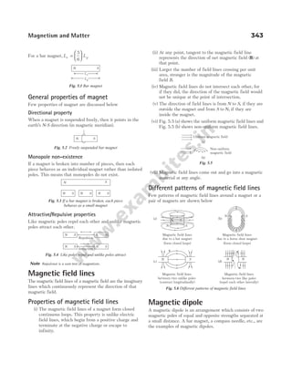 For a bar magnet, L L
e g
=






5
6
General properties of magnet
Few properties of magnet are discussed below
Directional property
When a magnet is suspended freely, then it points in the
earth’s N-S direction (in magnetic meridian).
Monopole non-existence
If a magnet is broken into number of pieces, then each
piece behaves as an individual magnet rather than isolated
poles. This means that monopoles do not exist.
Attractive/Repulsive properties
Like magnetic poles repel each other and unlike magnetic
poles attract each other.
Note Repulsion is a sure test of magnetism.
Magnetic field lines
The magnetic field lines of a magnetic field are the imaginary
lines which continuously represent the direction of that
magnetic field.
Properties of magnetic field lines
(i) The magnetic field lines of a magnet form closed
continuous loops. This property is unlike electric
field lines, which begin from a positive charge and
terminate at the negative charge or escape to
infinity.
(ii) At any point, tangent to the magnetic field line
represents the direction of net magnetic field ( )
B at
that point.
(iii) Larger the number of field lines crossing per unit
area, stronger is the magnitude of the magnetic
field B.
(iv) Magnetic field lines do not intersect each other, for
if they did, the direction of the magnetic field would
not be unique at the point of intersection.
(v) The direction of field lines is from N to S, if they are
outside the magnet and from S to N, if they are
inside the magnet.
(vi) Fig. 5.5 (a) shows the uniform magnetic field lines and
Fig. 5.5 (b) shows non-uniform magnetic field lines.
(vii) Magnetic field lines come out and go into a magnetic
material at any angle.
Different patterns of magnetic field lines
Few patterns of magnetic field lines around a magnet or a
pair of magnets are shown below
Magnetic dipole
A magnetic dipole is an arrangement which consists of two
magnetic poles of equal and opposite strengths separated at
a small distance. A bar magnet, a compass needle, etc., are
the examples of magnetic dipoles.
Magnetism and Matter 343
N S
N S N S N S
Fig. 5.3 If a bar magnet is broken, each piece
behaves as a small magnet
N S
Fig. 5.2 Freely suspended bar magnet
N S N S
Attraction
N S S N
Repulsion
Fig. 5.4 Like poles repel and unlike poles attract
Uniform magnetic field
Non-uniform
magnetic field
(a)
(b)
Fig. 5.5
(a) (b)
Magnetic field lines
due to a horse shoe magnet
Magnetic field lines
due to a bar magnet
+
+
+
N S
Magnetic field lines
between two unlike poles
N N
(c) (d)
Magnetic field lines
between two like poles
N S
N S
N S
(form closed loops) (form closed loops)
(contract longitudinally) (repel each other laterally)
Fig. 5.6 Different patterns of magnetic field lines
N S
Le
Lg
Fig. 5.1 Bar magnet
 