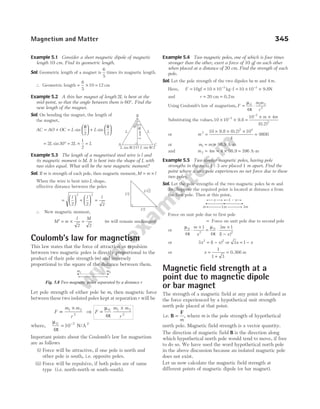 Example 5.1 Consider a short magnetic dipole of magnetic
length 10 cm. Find its geometric length.
Sol. Geometric length of a magnet is
6
5
times its magnetic length.
∴ Geometric length = × =
6
5
10 12 cm
Example 5.2 A thin bar magnet of length 2L is bent at the
mid-point, so that the angle between them is 60°. Find the
new length of the magnet.
Sol. On bending the magnet, the length of
the magnet,
AC AO OC L L
= + =





 +






sin sin
θ θ
2 2
= ° = × =
2 30 2
1
2
L L L
sin
Example 5.3 The length of a magnetised steel wire is l and
its magnetic moment is M. It is bent into the shape of L with
two sides equal. What will be the new magnetic moment?
Sol. If m is strength of each pole, then magnetic moment, M m l
= ×
When the wire is bent into L shape,
effective distance between the poles
=





 +





 =
l l l
2 2 2
2 2
∴ New magnetic moment,
M m
l M
′ = × =
2 2
(m will remain unchanged)
Coulomb’s law for magnetism
This law states that the force of attraction or repulsion
between two magnetic poles is directly proportional to the
product of their pole strength ( )
m and inversely
proportional to the square of the distance between them.
Let pole strength of either pole be m, then magnetic force
between these two isolated poles kept at separationr will be
F
m m
r
∝
×
1 2
2
⇒ F
m m
r
=
×
µ
π
0 1 2
2
4
where,
µ
π
0 7
4
10
= −
N/A2
Important points about the Coulomb’s law for magnetism
are as follows
(i) Force will be attractive, if one pole is north and
other pole is south, i.e. opposite poles.
(ii) Force will be repulsive, if both poles are of same
type (i.e. north-north or south-south).
Example 5.4 Two magnetic poles, one of which is four times
stronger than the other, exert a force of 10 gf on each other
when placed at a distance of 20 cm. Find the strength of each
pole.
Sol. Let the pole strength of the two dipoles be m and 4m.
Here, F = = × = × ×
− −
10 10 10 10 10
3 3
gf kg-f 9.8N
and r = =
20 cm 0.2m
Using Coulomb’s law of magnetism, F
m m
r
= ⋅
µ
π
0 1 2
2
4
Substituting the values,10 10
10 4
3
7
2
× × =
× ×
−
−
9.8
0.2
m m
( )
or m2
2 4
10 0 2 10
4
9800
=
× × ×
=
9.8 ( . )
or m m
1 = = 98.9 A-m
and m m
2 4 4 396
= = × =
98.9 A-m
Example 5.5 Two similar magnetic poles, having pole
strengths in the ratio 1 : 3 are placed 1 m apart. Find the
point where a unit pole experiences no net force due to these
two poles.
Sol. Let the pole strengths of the two magnetic poles be m and
3m. Suppose the required point is located at distance x from
the first pole. Then at this point,
Force on unit pole due to first pole
= Force on unit pole due to second pole
or
µ
π
µ
π
0
2
0
2
4
1
4
3 1
1
⋅
×
= ⋅
×
−
m
x
m
x
( )
or 3 1
2 2
x x
= −
( ) or 3 1
x x
= −
or x =
+
=
1
1 3
0.366 m
Magnetic field strength at a
point due to magnetic dipole
or bar magnet
The strength of a magnetic field at any point is defined as
the force experienced by a hypothetical unit strength
north pole placed at that point.
i.e. B
F
=
m
, where m is the pole strength of hypothetical
north pole. Magnetic field strength is a vector quantity.
The direction of magnetic field B is the direction along
which hypothetical north pole would tend to move, if free
to do so. We have used the word hypothetical north pole
in the above discussion because an isolated magnetic pole
does not exist.
Let us now calculate the magnetic field strength at
different points of magnetic dipole (or bar magnet).
Magnetism and Matter 345
B
A C
6
0
°
O
L L
L sin /2
q
L
cos
/2
q
L sin /2
q
l/2
l/2
l/√2
m1 m2
r
Fig. 5.8 Two magnetic poles separated by a distance r
1m
x 1 – x
3m
m
 
