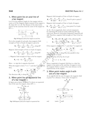1. When point lies on axial line of
a bar magnet
Let 2l be the magnetic length of a bar magnet with its
centre at O. The magnetic dipole moment of the magnet is
M, where M m l
= × 2 . The distance of the observation
point P on the axial line from the centre of the magnet be
OP r
= .
If m is the strength of each pole, then magnetic field
strength at P due to N-pole of magnet is given by
B1
0
2
4
= ×
µ
π
m
NP
( )
=
−
µ
π
0
2
4
m
r l
( )
, along OP
Magnetic field strength at P due to S-pole of magnet,
B2
0
2
0
2
4 4
= × =
+
µ
π
µ
π
m
SP
m
r l
( ) ( )
, along PO
∴ Magnetic field strength at P due to the bar magnet,
Ba B B
= −
1 2 =
−
µ
π
0
4
2
2 2 2
Mr
r l
( )
(Here – ve sign due to opposite direction)
When the magnet is short, l r
2 2
<< , such that l 2
is neglected,
then,
B
M
a
r
r
=
µ
π
0
4
4
2
⇒ B
M
a
r
=
µ
π
0
3
4
2
…(i)
The direction of Ba is along OP.
2. When point lies on equatorial line
of a bar magnet
In figure given below, the point P is shown on equatorial
line of the same bar magnet, where OP r
= .
Magnetic field strength at P due to N-pole of magnet,
B1
0
2
4
=
µ
π
m
NP
( )
=
+
µ
π
0
2 2
4
m
r l
( )
, from N- pole to point P
Magnetic field strength at P due to S-pole of magnet,
B2
0
2
4
=
µ
π
m
SP
( )
=
+
µ
π
0
2 2
4
m
r l
( )
, from point P to S-pole
As, B B
1 2
= in magnitude, their vertical components
B1 sin θ along OP produced and B2 sinθ along PO will
cancel out. However, horizontal components along PX will
add. Therefore, magnetic field strength at P due to the bar
magnet,
B B B
e B
= + =
1 2 2
2
cos cos cos ,
θ θ θ along PX
∴ B
l
e
m
r l
=
×
+
µ
π
0
2 2 3 2
4
2
( ) /
⇒ B
M
e
r l
=
+
µ
π
0
4 2 2 3 2
( ) /
If the magnet is short, l r
2 2
<< , such that l 2
is neglected.
∴ B
M
e
r
=
µ
π
0
2 3 2
4 ( ) /
⇒ B
M
e
r
=
µ
π
0
3
4
…(ii)
The direction of Be is along PX a
, line parallel to line
joining N-pole to S-pole.
On dividing Eq. (i) by Eq. (ii), we get
B
B
a
e
= 2 ⇒ B B
a e
= 2
Hence, magnitude of magnetic field due to a short bar
magnet at any point on the axial line of magnet is twice
the magnetic field at a point at the same distance on the
equatorial line of the magnet.
3. When point makes angle θ with
axis of a bar magnet
At an angle θ with the axis of magnet, the magnetic field
at point P at a distance r from centre of magnet is
B
M
= ⋅ +
µ
π
θ
0
3
2
4
1 3
r
cos
and tan tan
α θ
=
1
2
346 OBJECTIVE Physics Vol. 2
–m +m
O
S N
2l
r
Ba
B1
P
B2
r l
+
r l
-
Fig. 5.9 Magnetic field of bar magnet on axial line
θ
θ
P
X
B2 cos θ
B2
θ θ
m m
N
S
2l
O
B1 cos θ
B1 sin θ
B1
r
B2 sin θ
Fig. 5.10 Magnetic field of bar magnet on equatorial line
B B1
P
r
S
N
M
O
α
θ
B2
Fig. 5.11
 