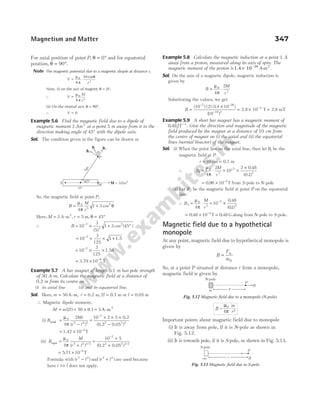 For axial position of point P, θ = °
0 and for equatorial
position, θ = °
90 .
Note The magnetic potential due to a magnetic diople at distance r,
V
M
r
= ⋅
µ
π
θ
0
2
4
cos
Now, (i) on the axis of magnet, θ = °
0 ,
∴ V
M
r
=
µ
π
0
2
4
(ii) On the neutral axis, θ = °
90 ,
∴ V = 0
Example 5.6 Find the magnetic field due to a dipole of
magnetic moment 3 Am2
at a point 5 m away from it in the
direction making angle of 45° with the dipole axis.
Sol. The condition given in the figure can be drawn as
So, the magnetic field at point P,
B
M
r
= +
µ
π
θ
0
3
2
4
1 3 cos
Here, M = 3 A-m2
, r = 5 m, θ = °
45
∴ B = × + °
−
10
3
5
1 3 45
7
3
2
( )
cos ( )
= × × +
−
10
3
125
1
7
1.5
= × ×
−
10
3
125
7
1.58
= × −
3.79 10 9
T
Example 5.7 A bar magnet of length 0.1 m has pole strength
of 50 A-m. Calculate the magnetic field at a distance of
0.2 m from its centre on
(i) its axial line (ii) and its equatorial line.
Sol. Here, m r
= =
50 A-m, 0.2 m, 2l l
= =
0.1 m or 0.05 m
∴ Magnetic dipole moment,
M = m l
( )
2 = × =
50 5 2
0.1 A-m
(i) Baxial =
−
µ
π
0
2 2 2
4
2Mr
r l
( )
=
× × ×
−
−
10 2 5 0.2
(0.2 0.05 )
7
2 2 2
= × −
1.42 10 T
4
(ii) Bequi =
+
µ
π
0
2 2 3 2
4
M
r l
( ) /
=
×
+
−
10 5
(0.2 0.05 )
7
2 2 3/2
= × −
5 71 10 5
. T
Formula with ( )
r l
2 2
− and ( )
r l
2 2
+ are used because
here r l
>> does not apply.
Example 5.8 Calculate the magnetic induction at a point 1 Å
away from a proton, measured along its axis of spin. The
magnetic moment of the proton is 1.4 10 26
× −
A m
- 2
.
Sol. On the axis of a magnetic dipole, magnetic induction is
given by
B
M
r
= ⋅
µ
π
0
3
4
2
Substituting the values, we get
B =
×
− −
−
( ) ( ) ( . )
( )
10 2 14 10
10
7 26
10 3
= × −
2.8 10 T
3
= 2.8 mT
Example 5.9 A short bar magnet has a magnetic moment of
0 48 1
. JT −
. Give the direction and magnitude of the magnetic
field produced by the magnet at a distance of 10 cm from
the centre of magnet on (i) the axial and (ii) the equatorial
lines (normal bisector) of the magnet.
Sol. (i) When the point lies on the axial line, then let B1 be the
magnetic field at P.
r = 10 cm = 0.1 m
∴ B
M
r
1
0
3
4
2
= ⋅
µ
π
= ×
×
−
10
2 0 48
0 1
7
3
.
( . )
= × −
0 96 10 4
. T from S-pole to N-pole
(ii) Let B2 be the magnetic field at point P on the equatorial
line.
∴ B
M
r
2
0
3
4
= ⋅
µ
π
= ×
−
10
0 48
01
7
3
.
( . )
= × −
0 48 10 4
. T = 0 48
. G along from N-pole to S-pole.
Magnetic field due to a hypothetical
monopole
At any point, magnetic field due to hypothetical monopole is
given by
B
F
m
m
=
0
So, at a point P situated at distance r from a monopole,
magnetic field is given by
Important points about magnetic field due to monopole
(i) It is away from pole, if it is N-pole as shown in
Fig. 5.12.
(ii) It is towards pole, if it is S-pole, as shown in Fig. 5.13.
Magnetism and Matter 347
B B1
P
S
N
M
O
a
B2
5
m
45° = 3Am2
m r
B
P
N-pole
Fig. 5.12 Magnetic field due to a monopole (N-pole)
B =
m
µ0
4π r2
×
–m r B
P
S-pole
Fig. 5.13 Magnetic field due to S-pole
 