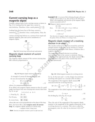 Current carrying loop as a
magnetic dipole
Consider a planar loop of wire carrying current as shown in
Fig. 5.14. Looking from the upper face, current is
anti-clockwise. Therefore, it has a north polarity 




.
Looking from the lower face of the loop, current is
clockwise 




 , therefore it has a south polarity. Thus, the
current carrying loop behaves as a system of two equal and
opposite magnetic poles and can be considered as a
magnetic dipole.
Magnetic dipole moment of current
carrying loop
The magnetic dipole moment of the current carrying loop
( )
M is directly proportional to
(i) strength of current ( )
I through the loop and
(ii) area ( )
A enclosed by the loop.
i.e. M I
∝ and M A
∝
∴ M kIA
= … (i)
where, k is proportionality constant.
If we define unit magnetic dipole moment as that of a small
single turn loop of unit area carrying unit current, then from
Eq. (i), we get
1 1 1
= × ×
k or k = 1
∴ From Eq. ( )
i , M IA
=
For N turns, M NIA
=
In vector form, M n
= NIA$
where, $
nis unit vector perpendicular to the plane of the loop.
Here, the factor NI is called ampere turns of current
loop. So, magnetic dipole moment of current loop
= ampere turns × loop area
Note Direction of magnetic moment is given by right hand rule.
Example 5.10 A current of 6A is flowing through a 20 turns
circular coil of radius 5 cm. The coil lies in the XY-plane.
What is the magnitude and direction of the magnetic dipole
moment associated with it?
Sol. Magnetic dipole moment is given by
M NIA
=
Here, N I r
= = =
20 6 5
, A and cm = 0 05
. cm
∴ M = × × ×
( ) ( ) ( )
20 6
22
7
2
0.05
= 0.94 A-m2
The direction of magnetic dipole moment is perpendicular to
the plane of the coil. Hence, it is along Z-axis.
Magnetic dipole moment of a revolving
electron in an atom
The circular motion of an electron around the positively
charged nucleus of an atom can be treated as a current
loop producing a magnetic field. Hence, it behaves like a
magnetic dipole.
The (negatively charged) electron is revolving
anti-clockwise and so the current is clockwise. Hence,
according to the right-hand rule, the dipole moment M is
perpendicular to the plane of the current loop and is
directed downwards.
Let me be the mass and − e is the charge of an electron
revolving with speed v in a circular orbit of radius r.
The magnitude of the magnetic dipole moment M
associated with the revolving electron,
M IA
ev
r
r
evr
= = × =
2 2
2
π
π QI
e
T
ev
r
= =






2π
… (i)
The magnitude of the orbital angular momentum L of
electron,
L m vr
e
= … (ii)
On dividing Eq. (i) by Eq. (ii), we get
M
L
e
me
=
2
… (iii)
Thus, the ratio of the magnitude of the magnetic dipole
moment to the magnitude of the angular momentum of the
revolving electron is a constant. This ratio is called the
gyromagnetic ratio. Its value for an electron is 8.8 ×1010
C/kg.
348 OBJECTIVE Physics Vol. 2
N
S
Fig. 5.14 Current loop with north and south polarity
M
n
Fig. 5.15 Magnetic dipole moment of current loop
L
v
–e
M
r
Fig. 5.16 Orbital magnetic moment of a revolving electron
 