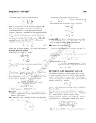 The vector form of Eq. (iii) can be written as
M L
= −






e
me
2
Here, − ve sign means that M is directed opposite to L.
Now, according to Bohr’s quantisation principle, the
angular momentum of a revolving electron assumes
discrete values only. That means, it is an integral multiple
of
h
2π
, where h is a fundamental constant of quantum
mechanics named after Max Planck, known as Planck’s
constant having value 6626 10 34
. × −
J-s. Therefore,
angular momentum can be written as
L m vr
nh
e
= =
2π
…(iv)
where, n is an integer of values n > 0 and is also known as
principal quantum number.
Now, from Eqs. (iii) and (iv), we get
M
nh
e
me
/2 2
π
=
⇒ M
neh
me
=
4π
…(v)
When n = 1, M = µ (the elementary magnetic dipole
moment), thus
∴ µ
π
=
eh
me
4
…(vi)
The elementary magnetic moment of a revolving electron
is also known as Bohr magneton ( )
µ .
Now, substituting e = × −
1.6 10 19
C 6.626 10 34
,h = × −
J-s,
π = 314
. and me = × −
91 10 31
. kg in Eq. (vi), we get
µ =
× × ×
× × ×
− −
−
1.6 10 6.626 10
4 3.14 9.1 10
A-m
19 34
31
2
= × −
9.27 10 A-m
24 2
∴ 1 Bohr magneton = × −
9.27 10 24
A-m2
Example 5.11 A current I flows in a conducting wire of
length L. If we bent it in a circular form, then calculate its
magnetic dipole moment.
Sol. Let a wire of length L is bent in a circular form of radius r,
then 2
2
π
π
r L r
L
= ⇒ = …(i)
The magnetic dipole moment of a circular ring,
M IA
= (where, A is area of the ring)
or M I r
= π 2
…(ii)
On putting the value of r from Eq. (i) in Eq. (ii), we get
M I
L
=






π
π
2
2
⇒ M I
L
= ×
π
π
2
2
4
⇒ M
IL
=
2
4π
A-m2
Example 5.12 The electron in hydrogen atom moves with a
speed of 2.2 /
×106
m s in an orbit of radius 5.3 .
× −
10 11
cm
Find the magnetic moment of the orbiting electron.
Sol. Frequency of revolution, f
v
r
=
2π
The moving charge is equivalent to a current loop, given by
I f e
= × or I
ev
r
=
2π
If A be the area of the orbit, then the magnetic moment of the
orbiting electron,
M IA
ev
r
r
evr
= =





 =
2 2
2
π
π
( )
Putting the values, we get
M =
× × × ×
− − −
(1.6 10 )(2.2 10 )(5.3 10 )
2
19 6 11
10 2
= × −
9.3 10 26
A-m2
Bar magnet as an equivalent solenoid
The magnetic field lines for a bar magnet and a current
carrying solenoid resemble very closely. Therefore, a bar
magnet can be thought as a large number of circulating
currents in analogy with a solenoid. The expression for the
magnetic field due to a solenoid,
B
m
r
=
µ
π
0
3
4
2
where, r is the distance between the centre of solenoid to
the required point.
This expression is same as the expression for magnetic
field of a bar magnet at its axial point. Thus, a bar magnet
and a solenoid produce similar magnetic fields.
Therefore magnetic field lines associated with a solenoid
are also similar to a bar magnet as shown in the figure.
Magnetism and Matter 349
r L
I
S N
II
I
Fig. 5.17 Magnetic field lines due to a solenoid carrying current
 