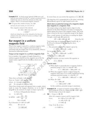 Example 5.13 A closely wound solenoid of 800 turns and
area of cross-section 2.5 ×104 2
m carries a current of 3.0 A.
Explain the sense in which the solenoid acts like a bar
magnet. What is its associated magnetic moment?
Sol. It is given that, number of turns, N = 800
and area of cross-section, A = ×
2 5 104 2
. m
Now, magnetic moment of the solenoid,
M NIA
= = × × × −
800 3 0 2 5 10 4
. .
= −
0 60 1
. JT
which acts along the axis of the solenoid in the direction
related to the sense of flow of current according to right
handed screw rule.
Bar magnet in a uniform
magnetic field
When a bar magnet is placed in a uniform magnetic field,
torque acts on it. Also, magnetic potential energy is
associated with the magnet due to its orientation, which is
discussed in following sections.
Torque on bar magnet in a uniform magnetic field
Let us consider a bar magnet of length 2l placed in a
uniform magnetic field B. Let the magnetic axis of the bar
magnet makes angle θ with the field B, as shown in the
figure.
Then, force on N-pole = mB, along B
Force on S-pole = mB, opposite to B
where, m = strength of each pole
and B = strength of magnetic field.
These forces being equal and opposite form a couple, which
tends to rotate the magnet clockwise, so as to align it
along B. So, the moment of couple or torque is given by
τ = Force × Perpendicular distance
⇒ τ = ×
mB NA …(i)
In ∆NAS, sinθ =
NA
NS
=
NA
l
2
∴ NA l
= 2 sinθ
Eq. (i) becomes, τ θ
= ×
mB l
2 sin
Also, M m l
= × 2
⇒ τ θ
= MB sin …(ii)
In vector form, we can rewrite this equation as τ = ×
M B
The direction of τ is perpendicular to the plane containing
M and B and is given by right handed screw rule.
Work done or potential energy of a magnetic dipole
(bar magnet) in a magnetic field
The torque acting on the dipole tends to align it in the
direction of the field. Work has to be done in rotating the
dipole against the action of the magnetic torque. This work
done is stored in the form of potential energy of the dipole.
Now, a small amount of work done in rotating the dipole
through a small angle dθ is given by
dW d MB d
= τ = ⋅ θ
θ θ
sin [from Eq. (ii)]
Total work done in rotating the dipole from θ = θ0 to
θ θ
= can be obtained by integrating the above
expression.
∴ The potential energy of the dipole is given by
U W MB
= = − −
(cos cos )
θ θ0
Let us assume that, θ0 90
= °
So, U W MB
= = − − °
(cos cos )
θ 90
Therefore, U MB
= − cos θ
In vector notation, we may rewrite this equation as
U = − ⋅
M B
Special cases
(i) When dipole is perpendicular to magnetic field its
potential energy is zero, i.e. when θ = °
90
⇒ U MB MB
= − = − ° =
cos cos
θ 90 0
(ii) When the magnetic dipole is aligned along the
magnetic field, then it is in stable equilibrium having
minimum potential energy, i.e. when θ = °
0
⇒ U MB
= − cosθ = − ° = −
MB MB
cos0
(iii) When θ = °
180
U MB
= − cosθ
= − ° =
MB MB
cos180
In this condition, potential energy is maximum.
Example 5.14 A magnet of magnetic moment 50 2
$
iA m
- is
placed along the X-axis in a magnet field B i j
= +
( . $ $)
0 5 3 T.
Find the torque acting on the magnet.
Sol. Q Torque, τ = ×
M B
where, M is magnetic moment and B is magnetic field.
Given, M B
= = +
50 0 5 3
2
$ , . $ $
i i j
A m
- T
∴ τ = × +
50 0 5 3
$ ( . $ $)
i i j
τ = ×
150($ $
i j)
Using $ $ $ ,
i j k
× = we have
τ = 150 $
k N-m
350 OBJECTIVE Physics Vol. 2
mB
B
A
mB
S
N
N
θ
θ
2l
S
Fig. 5.18 Torque on a bar magnet
 