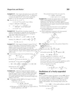 Example 5.15 A bar magnet when placed at an angle of 30°
to the direction of magnetic field of 5 10 2
× −
T, experiences
a moment of couple 2 5 10 6
. × −
N-m. If the length of the
magnet is 5 cm, then what will be its pole strength?
Sol. Here, θ = ° = × −
30 5 10 2
, B T,
τ = × −
2 5 10 6
. N-m, and 2 5 0 05
l = =
cm m
.
∴Torque τ θ θ
= =
MB m l B
sin ( ) sin
2
⇒ m
B l
= =
×
× °
−
−
τ
θ
( ) sin
.
( . ) sin
2
2 5 10
5 10 0 05 30
6
2
∴ m = × −
2 10 3
A-m
Example 5.16 The work done in turning a magnet of
magnetic moment M by an angle 90° from the meridian is n
times the corresponding work done to turn it through an
angle of 60°. What is the value of n?
Sol. Here, W MB
1 0 90
= ° − °
(cos cos ) = − =
MB MB
( )
1 0
Similarly, W MB
2 0 60
= ° − °
(cos cos ) = −





 =
MB
MB
1
1
2 2
∴ W W
1 2
2
= ⇒ n = 2
Example 5.17 A bar magnet of magnetic moment 2.0 A-m 2
is free to rotate about a vertical axis through its centre. The
magnet is released from rest from the east-west position.
Find the kinetic energy of the magnet as it takes the
north-south position. The horizontal component of the earth’s
magnetic field is B T
= 25 µ . Earth’s magnetic field is from
south to north.
Sol. Gain in kinetic energy = Loss in potential energy
Thus, KE = −
U U
i f
As, U MB
= − cos θ
Initially, θ
π
i =
2
(for east-west direction)
and finally, θf = °
0 (for north-south direction)
∴ KE = −





 − − °
MB MB
cos ( cos )
π
2
0 = − + =
0 MB MB
Substituting the values, we have
KE (2.0) (25 10 ) J
6
= × −
= 50 J
µ
Example 5.18 A short bar magnet of magnetic moment
m = −
032 1
. JT is placed in a uniform magnetic field 0.15T.
If the bar magnet is free to rotate in the plane of the field,
which orientation would correspond to its (i) stable and
(ii) unstable equilibrium? What is the potential energy of the
magnet in each case?
Sol. (i) When m is parallel to B, then the magnet is in stable
equilibrium, i.e. θ = °
0
∴ PE in this case is given by
U mB
= − ⋅ = −
m B cosθ
= − × ×
0.32 0.15 1 = − 0 048
. J
(ii) When m is anti-parallel to B, then the magnet will be in
unstable equilibrium, i.e. θ = °
180
Thus potential energy in this case is given by,
U mB
= − ⋅ = − °
m B cos180
= − × × −
032 015 1
. . ( ) = +0 048
. J
Example 5.19 Consider the situation shown in the diagram,
where a small magnetised needle A is placed at a centre
marked as O. The direction of its magnetic moment is
indicated by arrow. The other arrows show different positions
(and orientations of the magnetic moment) of another identical
magnetised needle X.
(i) In which configuration, the system is not in equilibrium?
(ii) In which configuration is the system in (a) stable and
(b) unstable equilibrium?
(iii) Which configuration corresponds to the lowest potential
energy among all the configurations shown?
Sol. Potential energy arises due to the position of dipole X in
magnetic field of A.
Magnetic field due to A,
On end position, BA
M
r
= ⋅
µ
π
0
3
4
2
, along M
On broadside position, B
M
P
r
′
= ⋅
µ
π
0
3
4
, opposite to M
The PE, U MB
= − ⋅ = −
M B cosθ
For stable equilibrium, U is minimum, i.e. θ = °
0
For unstable equilibrium, U is maximum, i.e. θ = 180°
(i) In X1 and X2, system is not in equilibrium.
(ii) (a) In X5 and X6, the system is in stable equilibrium and (b)
in X4 and X3, the system is in unstable equilibrium.
(iii) X6 corresponds to lowest PE,
U MB
= − cosθ
= − ⋅ ° = −
⋅
=
M
M
r
M
r
U
µ
π
µ
π
0
3
0
2
3
4
2
0
2
4
cos min
Oscillations of a freely suspended
magnet
When a small bar magnet of magnetic moment M is placed
in a uniform magnetic field B such as, it is free to vibrate
in a horizontal plane of magnetic field B about a vertical
axis passing through its centre of mass, then this bar
magnet will oscillates. The restoring torque in this case
will be
τ θ
= − MB (QFor small oscillation, sin ~
θ θ
− )
The deflecting torque on the magnet,
τ
θ
= α =
I I
d
dt
2
2
Magnetism and Matter 351
O A X2
X1
X4
X3
X5
X6
→ →
 