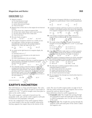 1. Magnetic length is
(a) less than geometric length
(b) equal to geometric length
(c) greater than geometric length
(d) None of the above
2. Magnetic lines of force due to a bar magnet do not intersect
because
(a) a point always has a single net magnetic field
(b) the lines have similar charges and so repel each other
(c) the lines always diverge from a single point
(d) None of the above
3. The unit of pole strength is
(a) A-m (b) Am−1
(c) Am−2
(d) A-m2
4. A bar magnet of magnetic moment M1 is axially cut into
two equal parts. If these two pieces are arranged
perpendicular to each other, the resultant magnetic
moment is M2. Then, the value of M M
1 2
/ is
(a)
1
2 2
(b) 1 (c)
1
2
(d) 2
5. At a point on the right bisector of a magnetic dipole, the
magnetic
(a) potential varies as1 2
/r
(b) potential is zero at all points on the right bisector
(c) field varies as r2
(d) field is perpendicular to the axis of dipole
6. The ratio of the magnetic fields due to small bar magnet in
end on position to broadside on position is (at equal
distance from the magnet)
(a) 1/4 (b) 1/2 (c) 1 (d) 2
7. Two solenoids acting as short bar magnets P and Q are
arranged such that their centres are on the X-axis and are
separated by a large distance. The magnetic axes of P and Q
are along X and Y-axes, respectively. At a point R, mid-way
between their centres, if B is the magnitude of induction
due to Q, then the magnitude of total induction at R due to
the both magnets is
(a) 3B (b) 5B (c)
5
2
B (d) B
8. The intensity of magnetic field due to an isolated pole of
strength m at a point distant r from it will be proportional
to
(a)
m
r2
(b) mr2
(c)
r
m
2
(d)
m
r
9. A particle of charge q and mass m moves in a circular orbit
of radius r with angular speed ω. The ratio of the magnitude
of its magnetic moment to that of its angular momentum is
(a) −
q
m
2
(b)
q r
ω 2
2
(c)
q
mr
ω
2 2
(d)
q r
m
ω 2
2
10. A bar magnet of magnetic moment M, is placed in a
magnetic field of induction B. The torque exerted on it is
(a) M B
× (b) − ⋅
B M
(c) M B
⋅ (d) M B
+
11. The couple acting on a magnet of length 10 cm and pole
strength 15 A-m, kept in a field of B = × −
2 10 5
T, at an angle
of 30° is
(a) 1 5 10 5
. × −
N m
- (b) 1 5 10 3
. × −
N m
-
(c) 1 5 10 2
. × −
N m
- (d) 1 5 10 6
. × −
N m
-
12. A bar magnet is held at right angle to a uniform magnetic
field. The couple acting on the magnet is to be halved by
rotating it from this position. The angle of rotation is
(a) 60° (b) 45° (c) 30° (d) 75°
13. If a bar magnet of magnetic moment M is freely suspended
in a uniform magnetic field of strength B, then the work
done in rotating the magnet through an angleθ is
(a) MB( sin )
1 − θ (b) MB sin θ
(c) MB cos θ (d) MB( cos )
1 − θ
14. The effect due to uniform magnetic field on a freely
suspended magnetic needle is
(a) Both torque and net force are present
(b) torque is present but no net force
(c) Both torque and net force are absent
(d) net force is present but not torque
15. The net magnetic flux through any closed surface kept in a
magnetic field is
(a) zero (b)
µ
π
0
4
(c) 4 0
πµ (d)
4 0
µ
π
Magnetism and Matter 353
EARTH’S MAGNETISM
Our earth behaves as a huge powerful magnet. The value
of magnetic field on the surface of earth is a few tenths of
a gauss (1 G 10 T)
= −4
and its strength varies from place to
place on the earth’s surface.
The earth’s magnetic south pole is located near the
geographic north pole and the earth’s magnetic north pole
is located near the geographic south pole.
In fact, the configuration of the earth’s magnetic field is
very much similar to the one that would be achieved by
burying a gigantic bar magnet deep in the interior of the
earth. The axis of earth’s magnet makes an angle of 11.5°
with the earth’s rotational axis. The magnetic lines of force
around the earth are shown in figure.
Some definitions related to earth’s magnetism are
(i) Geographic axis The straight line passing through
the geographical north and south poles of the earth
is called its geographic axis. It is the axis of rotation
of the earth.
(ii) Magnetic axis The straight line passing through the
magnetic north and south poles of the earth is called
the magnetic axis.
CHECK POINT 5.1
 
