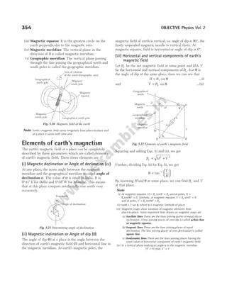 (iii) Magnetic equator It is the greatest circle on the
earth perpendicular to the magnetic axis.
(iv) Magnetic meridian The vertical plane in the
direction of B is called magnetic meridian.
(v) Geographic meridian The vertical plane passing
through the line joining the geographical north and
south poles is called the geographic meridian.
Note Earth’s magnetic field varies irregularly from place-to-place and
at a place it varies with time also.
Elements of earth’s magnetism
The earth’s magnetic field at a place can be completely
described by three parameters which are called elements
of earth’s magnetic field. These three elements are
(i) Magnetic declination or Angle of declination ( )
α
At any place, the acute angle between the magnetic
meridian and the geographical meridian is called angle of
declination α. The value of α is small in India. It is
0°41′ E for Delhi and 0°58′W for Mumbai. This means
that at this place compass needle tells true north very
accurately.
(ii) Magnetic inclination or Angle of dip (θ)
The angle of dip ( )
θ at a place is the angle between the
direction of earth’s magnetic field ( )
B and horizontal line in
the magnetic meridian. At earth’s magnetic poles, the
magnetic field of earth is vertical, i.e. angle of dip is 90°, the
freely suspended magnetic needle is vertical there. At
magnetic equator, field is horizontal or angle of dip is 0°.
(iii) Horizontal and vertical components of earth’s
magnetic field
Let Be be the net magnetic field at some point and H & V
be the horizontal and vertical components of Be . Let θ is
the angle of dip at the same place, then we can see that
H Be
= cos θ …(i)
and V Be
= sin θ …(ii)
Squaring and adding Eqs. (i) and (ii), we get
B H V
e = +
2 2
Further, dividing Eq. (ii) by Eq. (i), we get
θ =






−
tan 1 V
H
By knowing H and θ at some place, we can find Be and V
at that place.
Note
(i) At magnetic equator, H B B
e e
= ° =
cos0 and at poles, H =
Becos90 0
° = . Similarly, at magnetic equator, V Be
= ° =
sin0 0
and at poles, V B B
e e
= ° =
sin90 .
(ii) tanθ = 2 tan φ, where φ is magnetic lattitude of place.
(iii) Magnetic maps show variation of magnetic elements from
place-to-place. Some important lines drawn on magnetic maps are
(a) Isoclinic lines These are the lines joining points of equal dip or
inclination. A line joining places of zero dip is called aclinic line
or magnetic equator.
(b) Isogonic lines These are the lines joining places of equal
declination. The line joining places of zero declination is called
agonic line.
(c) Isodynamic lines These are the lines joining places having the
same value of horizontal component of earth’s magnetic field.
(iv) In a vertical plane making an angle α to the magnetic meridian
H H V V
′ = ′ =
cos ,
α
354 OBJECTIVE Physics Vol. 2
Axis of rotation
of the earth (Geographic axis)
Magnetic
south pole
N
S
1
1
.
5
°
Geographical
north pole
Magnetic
equator
Magnetic
north pole Geographical south pole
Fig. 5.20 Magnetic field of the earth
True north
Angle of declination
α
N
Fig. 5.21 Determining angle of declination
α O
R
N
S
L
H θ
Magnetic
north
Geographical
north
Geographical
meridian
Magnetic
meridian
M
Be
Q
V
P
Fig. 5.22 Elements of earth’s magnetic field
 