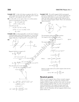 Example 5.27 A dip circle shows an apparent dip of 45° at
a place where the true dip is 30°. If the dip circle is rotated
through 90°, what apparent dip will it show?
Sol. Let θ1 and θ2 are the angles of dip in two arbitary planes
which are perpendicular to each other.
Here, θ1 45
= ° and θ = °
30
As, cot cot cot
2 2
1
2
2
θ θ θ
= +
where, θ is true dip.
∴ cot cot cot
2 2 2
2
30 45
° = ° + θ
cot2
2 3 1 2
θ = − = ⇒ cotθ2 = 1.414
∴ θ2 = °
35.2
Example 5.28 A short magnet ( )
M A m
= × −
4 10 2
- 2
lying in
a horizontal plane with its north-pole points 37° east of north.
Find the net horizontal field at a point 0.1m away from the
magnet (Here, Bh = 11µ T) (sin / , cos / ).
37 3 5 37 4 5
° = ° =
Sol.
Magnetic field due to magnet at P,
B
M
r
1
0
3
4
2
= ⋅
µ
π
θ
cos
=
× × × ×
= ×
− −
−
10 2 4 10
4
5 6 4 10
7 2
3
6
( )
.
0.1
T
B
M
r
2
0
3
4
= ⋅
µ
π
θ
sin
=
× × ×
= ×
− −
−
10 4 10
3
5 10
7 2
3
6
( )
0.1
2.4 T
Since, B1 and Bh are in same direction,
∴ B B Bh
′ = + = × + ×
− −
1
6 6
6 4 10 11 10
.
= × −
174 10 6
. T
∴ B B B
P = ′ + = + × −
2
2
2 2 2 6
10
( (
17.4) 2.4)
= × −
308.52 T
10 6
= × −
17 5 10 6
. T
and tan .
β =
′
=
×
×
=
−
−
B
B
2
6
6
10
5 10
014
2.4
17.
Example 5.29 The earth’s magnetic field at geomagnetic
poles has a magnitude 8 10 5
× −
T. Find the magnitude and
the direction of the field at a point on the earth’s surface
where the radius makes an angle of 120° with the axis of
the earth’s assumed magnetic dipole. What is the inclination
(dip) at this point?
Sol.
The geomagnetic poles are in end-on-position.
The magnetic field at geomagnetic poles,
B
M
R
′ = ⋅ = × −
µ
π
0
3
5
4
2
8 10 T (given)
The magnetic field at point P,
B
M
R
P = +
µ
π
θ
0
3
2 1 2
4
1 3
( cos ) /
=
′
+
B
2
1 3 2 1 2
( cos ) /
θ
=
×
+ °
−
8 10
2
1 3 120
5
2 1 2
[ cos ] /
= × +






−
4 10 1
3
4
5
1
2
Hence, tan tan tan
α θ
= = °
1
2
1
2
120
= × − = −
1
2
3
3
2
( )
α = −






−
tan 1 3
2
Dip φ is an angle made by the earth’s magnetic field with the
horizontal plane,
φ α
= − ° = −





 − °
−
90
3
2
90
1
tan
Neutral points
When we trace magnetic lines of force around a magnet
using a compass needle, we obtain the resultant of the
magnetic field of magnet and that of the earth. In the plot
of the resultant magnetic field, we come across points at
which field ( )
B due to the magnet becomes equal and
opposite to the horizontal component ( )
H of the earth’s
field, i.e. B H
= . Therefore, the net magnetic field at these
points will be zero.
356 OBJECTIVE Physics Vol. 2
θ
S
N
O
B2
B1
P Bh
S
N
M cos θ
1
2
M sin θ
r
β
B2
Bp
B′
P
S
N
North
P
R
θ=120°
South
α
R
BP
Vertical
 