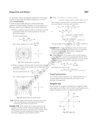So, the points where net magnetic field due to the magnet
and due to the earth’s horizontal component is zero are
called neutral points.
A small compass needle placed at a neutral point shall
experience no force/torque. Therefore, it can set itself in any
direction, which may be different from usual N S
- direction.
(i) When a magnet is placed with its north pole towards
geographic south, then neutral points lie on axial
line of the magnet.
At each neutral point,
B
Mr
r l
H
1
0
2 2 2
4
2
=
−
=
µ
π ( )
For a short magnet ( ),
l r H
M
r
<< =
µ
π
0
3
4
2
(ii) When a magnet is placed with its north pole towards
geographic north, neutral points lie on equatorial
line of the magnet.
At each neutral point, B
M
r l
H
2
0
2 2 3 2
4
=
+
=
µ
π ( ) /
For a short magnet ( ),
l r H
M
r
<< =
µ
π
0
3
4
Note When the magnet is held vertically on the board, there will be
only one neutral point on a horizontal board. In the other
orientations, there will be two neutral points.
Example 5.30 A bar magnet 30 cm long is placed in the
magnetic meridian with its north pole pointing south. The
neutral point is observed at a distance of 30 cm from its one
end. Calculate the pole strength of the magnet. (Given,
horizontal component of earth’s field = 034
. G)
Sol. Here, 2 30
l = cm or l = 15 cm = 015
. m,
r = 30 cm = 030
. m and H = 034
. G = × −
034 10 4
. T
When magnet is placed with its north pole pointing south,
then neutral point is obtained on its axial line.
∴ B H
axial = or
µ
π
0
2 2 2
4
2
×
−
=
Mr
r l
H
( )
or M
H r l
r
= ×
−
4
2
0
2 2 2
π
µ
( )
= ×
× × −
×
−
−
1
10
034 10 030 015
2 030
7
4 2 2 2
. ( . . )
.
=
× ×
× ×
−
−
034 10 0 0675
10 2 030
4 2
7
. ( . )
.
= 2 582
. A-m2
The pole strength of the magnet, m
M
l
= = =
2
2 582
030
8 607
.
.
. A-m
Example 5.31 A short bar magnet is placed with its north
pole pointing north. The neutral point is 10 cm away from
the centre of the magnet. If H = 0 4
. G, calculate the
magnetic moment of the magnet.
Sol. When north pole of the magnet points towards magnetic
north, null point is obtained on perpendicular bisector of the
magnet. Simultaneously, magnetic field due to the bar magnet
should be equal to the horizontal component of earth’s
magnetic field H.
Thus, H
M
r
= ⋅
µ
π
0
3
4
or M
Hr
=
/
3
0 4
( )
µ π
Substituting the values, we get
M =
× ×
− −
−
(0.4 10 ) (10 10 )
10
4 2 3
7
= 0.4 A-m2
Tangent galvanometer
It is a device used to measure very small current. It is a
moving magnet type galvanometer and works on the
principle of tangent law.
Tangent law
It states that, if a magnet is placed in two magnetic fields
right angle to each other, then it will be acted upon by two
couples tending to rotate it in opposite directions.
Magnetism and Matter 357
X
X′
N
E
W
S
S
N
Fig. 5.23 Neutral points on axial line
N
E
W
S
N
S
X X′
Fig. 5.24 Neutral points on equatorial line 2l
O
S
mB2
mB1
θ
N
mB2
mB1
B1
B2
Fig. 5.25 Tangent law
 