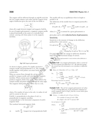 The magnet will be deflected through an angle θ, such that
the two couples balance each other and the tangent of the
angle of deflection gives the ratio of the two fields as
tan θ =
B
B
1
2
where, θ is angle between magnet and magnetic field B2.
In case of tangent galvanometer, a magnetic compass needle
is placed horizontally at the centre of a vertically fixed
current- carrying coil whose plane is in the magnetic
meridian.
As shown in figure, pointer P is rigidly attached to
compass needle and perpendicular to it. The compass
needle together with pointer can rotate freely about the
vertical axis.
When no current flows through the coil, its plane is
parallel to compass needle and coincides with magnetic
meridian. When current passes through the coil, it
produces magnetic field at the centre which deflects the
compass needle and pointer deflects through the same angle.
The magnetic field produced at centre due to a coil,
B
NI
r
c =
µ0
2
where, N is number of turns in the coil, r is radius of coil
and I is current in the coil.
Field Bc is perpendicular to the plane of coil, i.e.
perpendicular to magnetic meridian
or perpendicular to the horizontal component of earth’s
magnetic field.
The resultant horizontal magnetic field,
B B H
c
= +
2 2
⇒ tan θ =
B
H
c
(tangent law of perpendicular field)
The needle will stay in equilibrium when its length is
parallel to B.
The deflection of the needle from its original position θ is
given by
H B
NI
r
c
tan θ
µ
= = 0
2
⇒ I
rH
N
=
2
0
µ
θ
tan = k tan θ …(i)
where, k
rH
N
=
2
0
µ
is constant for a given galvanometer at
given place and is called reduction factor of galvanometer.
Sensitivity
Sensitivity is the measure of change in the deflection
produced by a unit current.
It is given by
d
dI k
k
I
k
θ
θ
= =
+






1 1
1
2 2
2
sec
[using Eq. (i) and sec tan
2 2
1
θ θ
= + ]
For good sensitivity, the change in deflection should be
large for a given fractional change of current.
Note The tangent galvanometer is most sensitive when deflection is
around 45°.
Example 5.32 In a tangent galvanometer, when a current of
10 mA is passed, the deflection is 31°. By what percentage,
the current has to be increased, so as to produce a deflection
of 42°?
Sol. Here, I1 10
= mA, θ1 31
= °, I2 = ?, θ2 42
= °
As,
I
I
2
1
2
1
=
tan
tan
θ
θ
∴ I I
2 1
2
1
10
42
31
= = ×
°
°
tan
tan
tan
tan
θ
θ
=
×
=
10 0 9
0 6
15
.
.
mA
Percentage increase in current,
( ) ( )
%
I I
I
2 1
1
100
15 10
10
100 50
−
× =
−
× =
Example 5.33 The coil of a tangent galvanometer of radius
12 cm is having 200 turns. If the horizontal component of
earth’s magnetic field is 25 µT, find the current which gives
a deflection of 60°.
Sol. Given, r = radius of coil = 12 cm = 0.12 m,
N = number of turns of coil = 200,
H = = × −
25 25 10 6
µT T and φ = °
60
As we know,I k
= tanθ
where, k
rH
N
=
2
0
µ
∴ I
rH
N
=
2
0
µ
θ
tan =
× × × × °
× ×
−
−
2 25 10 60
4 10 200
6
7
0.12 tan
π
= 0.042 A
358 OBJECTIVE Physics Vol. 2
P A C
S
T1
T2
B
H
Bc
θ
Fig. 5.26 Tangent galvanometer
 